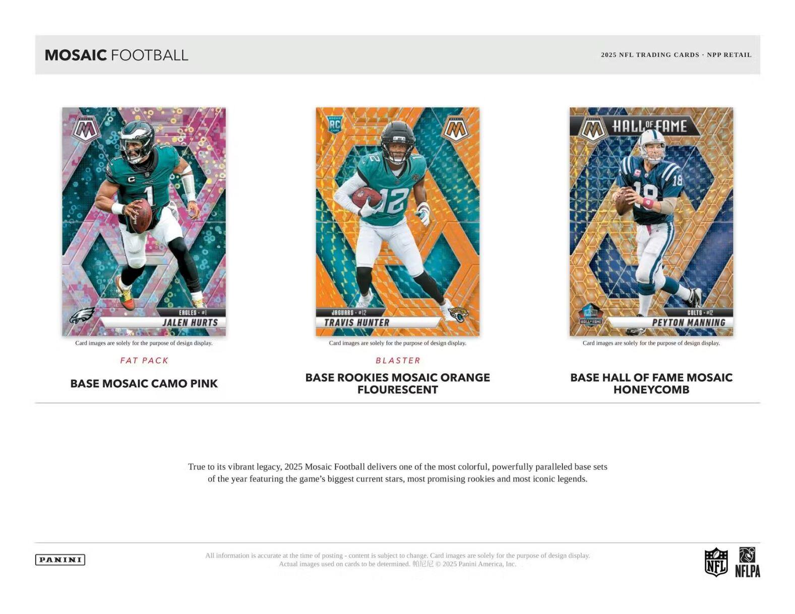 MOSAIC FOOTBALL

2025 NFL TRADING CARDS - NPP RETAIL

**JALEN HURTS**  
FAT PACK  
BASE MOSAIC CAMO PINK

**TRAVIS HUNTER**  
BLASTER  
BASE ROOKIES MOSAIC ORANGE FLOURESCENT

**PEYTON MANNING**  
HALL OF FAME  
BASE HALL OF FAME MOSAIC HONEYCOMB

---

True to its vibrant legacy, 2025 Mosaic Football delivers one of the most colorful, powerfully paralleled base sets of the year featuring the game's biggest current stars, most promising rookies and most iconic legends.

All information is accurate at the time of posting - content is subject to change. Card images are solely for the purpose of design display. Actual images used on cards to be determined. ©2025 Panini America, Inc.

NFL NFLPA