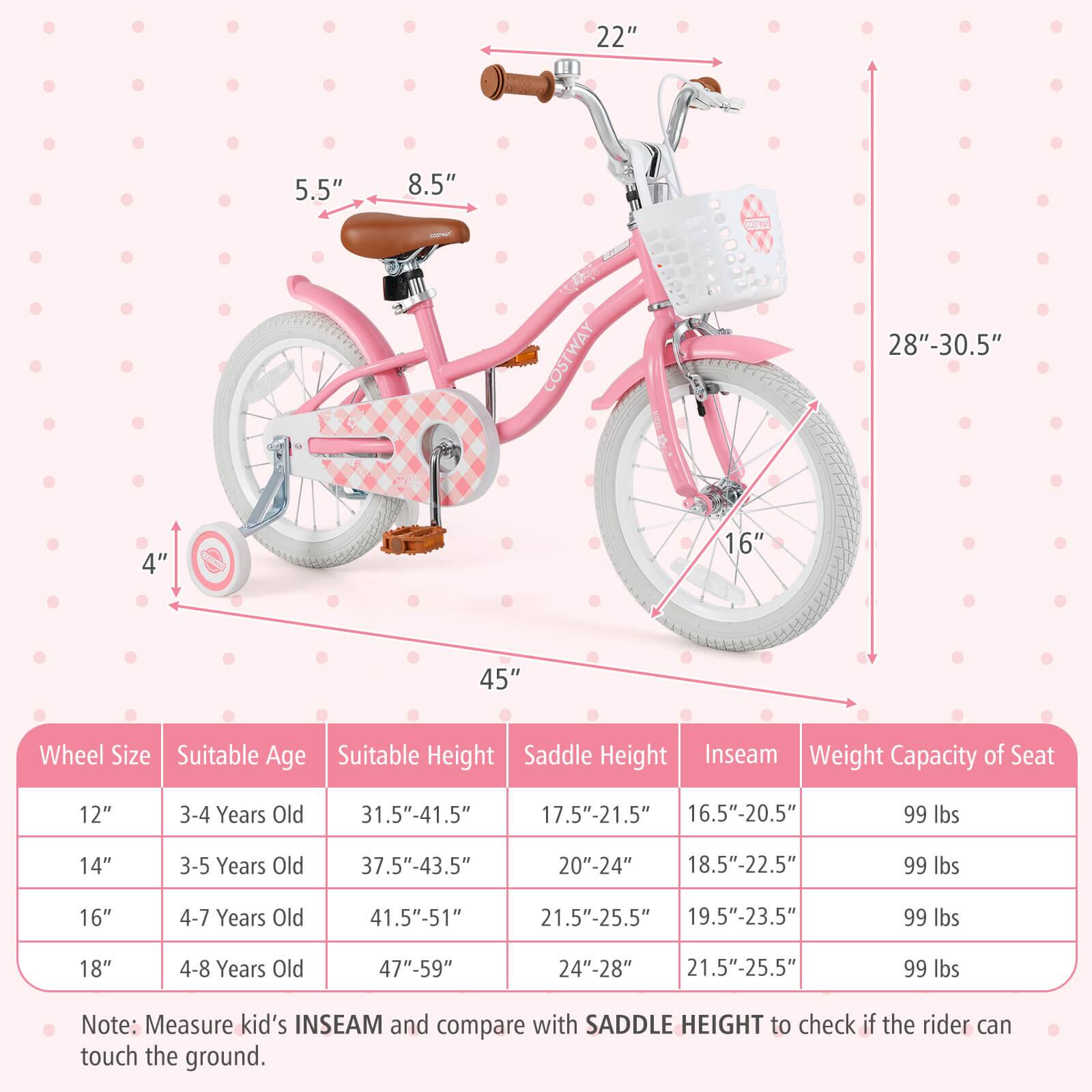 **Wheel Size**  
- 12"  
- 14"  
- 16"  
- 18"  

**Suitable Age**  
- 3-4 Years Old  
- 3-5 Years Old  
- 4-7 Years Old  
- 4-8 Years Old  

**Suitable Height**  
- 31.5"-41.5"  
- 37.5"-43.5"  
- 41.5"-51"  
- 47"-59"  

**Saddle Height**  
- 17.5"-21.5"  
- 20"-24"  
- 21.5"-25.5"  
- 24"-28"  

**Inseam**  
- 16.5"-20.5"  
- 18.5"-22.5"  
- 19.5"-23.5"  
- 21.5"-25.5"  

**Weight Capacity of Seat**  
- 99 lbs  

**Note:** Measure kid's INSEAM and compare with SADDLE HEIGHT