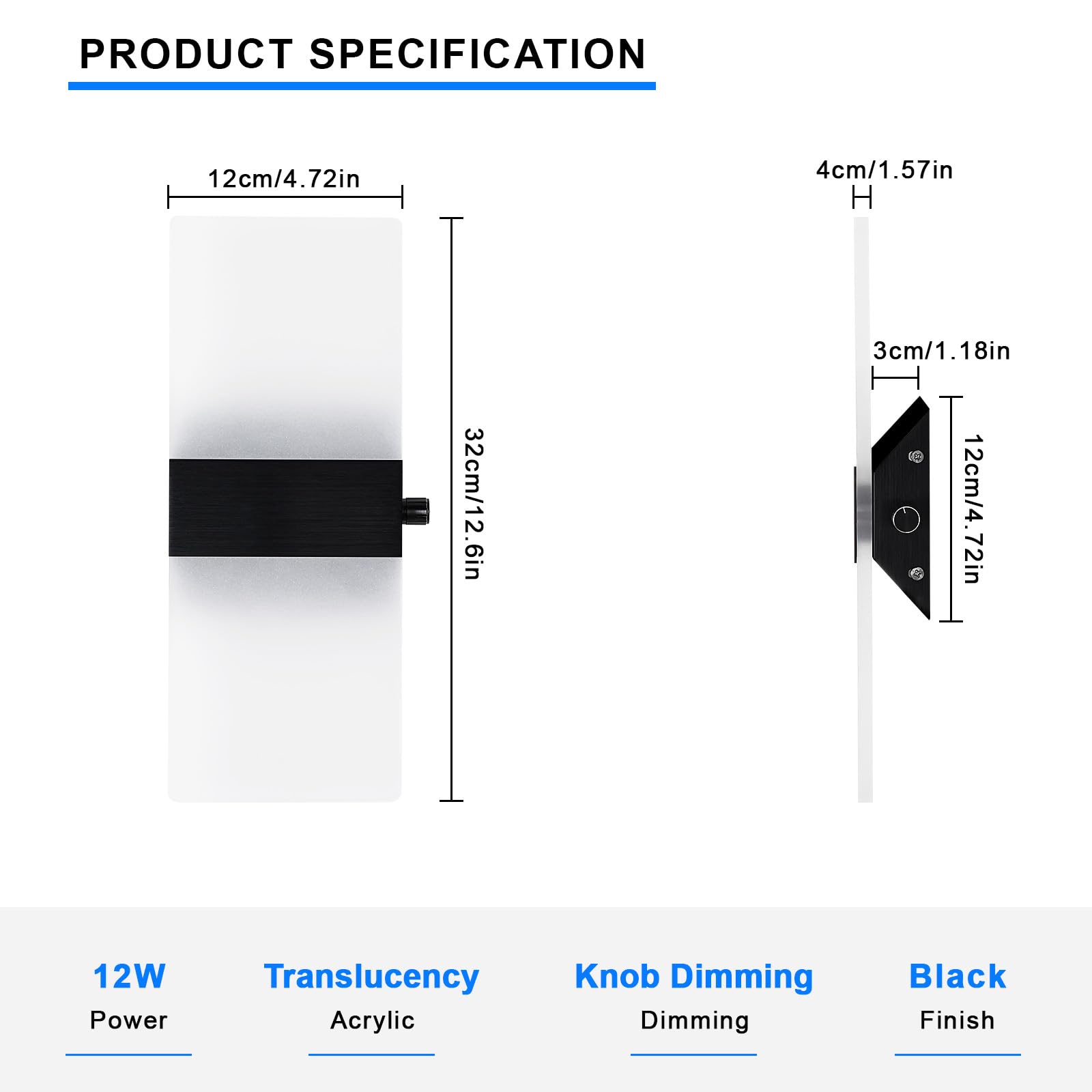 PRODUCT SPECIFICATION

- Width: 12cm / 4.72in
- Height: 32cm / 12.6in
- Depth: 4cm / 1.57in
- Knob Height: 3cm / 1.18in
- Knob Width: 12cm / 4.72in

- Power: 12W
- Translucency: Acrylic
- Knob Dimming: Dimming
- Finish: Black