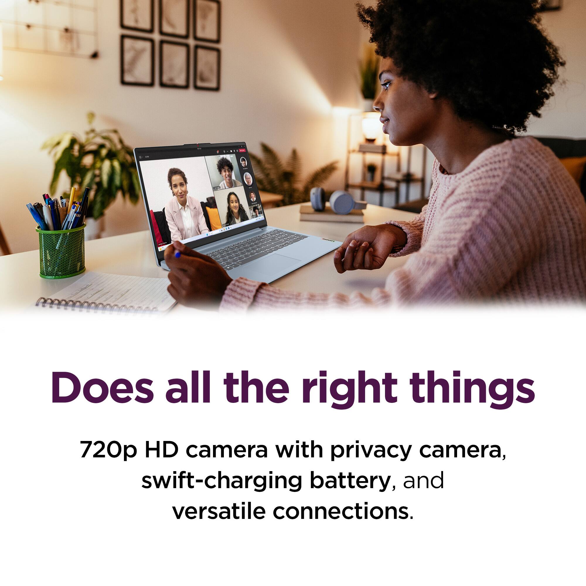 Does all the right things

720p HD camera with privacy camera, swift-charging battery, and versatile connections.