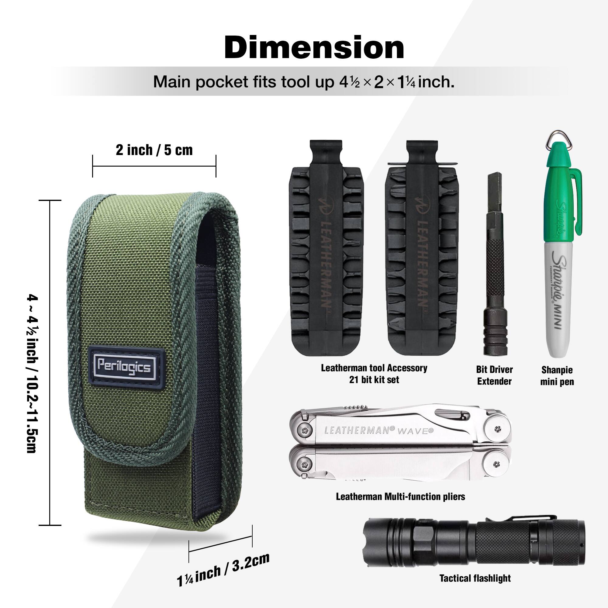 Dimension  
Main pocket fits tool up 4½ x 2 x 1¼ inch.  

2 inch / 5 cm  
4½~4½ inch / 10.2~11.5 cm  

Perilogics  
LEATHERMAN LEATHERMAN Leatherman tool Accessory Bit Driver 21 bit kit set Extender LEATHERMAN WAVE Leatherman Multi-function pliers Sharpie, MINI Shanpie mini pen / 3.2cm 1¼ inch Tactical flashlight