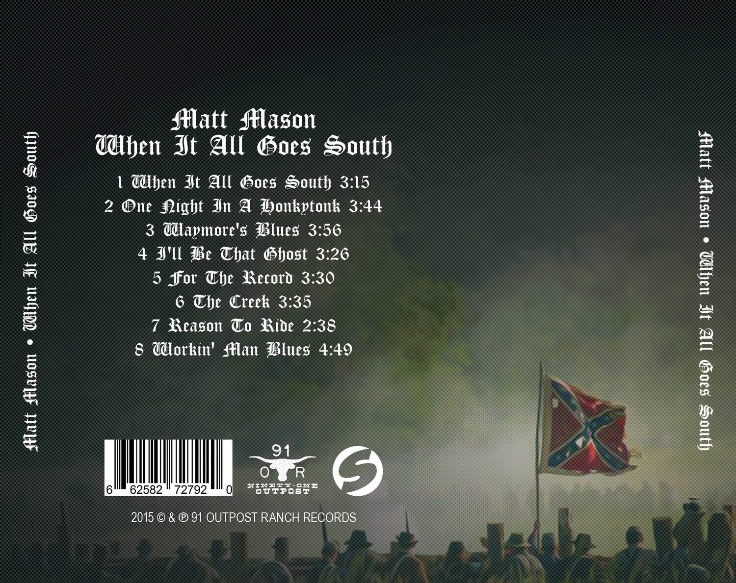 Matt Mason  
When It All Goes South

1. When It All Goes South - 3:15  
2. One Night In A Honkytonk - 3:44  
3. Wapmore's Blues - 3:56  
4. I'll Be That Ghost - 3:26  
5. For The Record - 3:30  
6. The Creek - 3:35  
7. Reason To Ride - 2:38  
8. Workin' Man Blues - 4:49  

91 OUTPOST RANCH RECORDS  
2015 © & ℗ 91 OUTPOST RANCH RECORDS