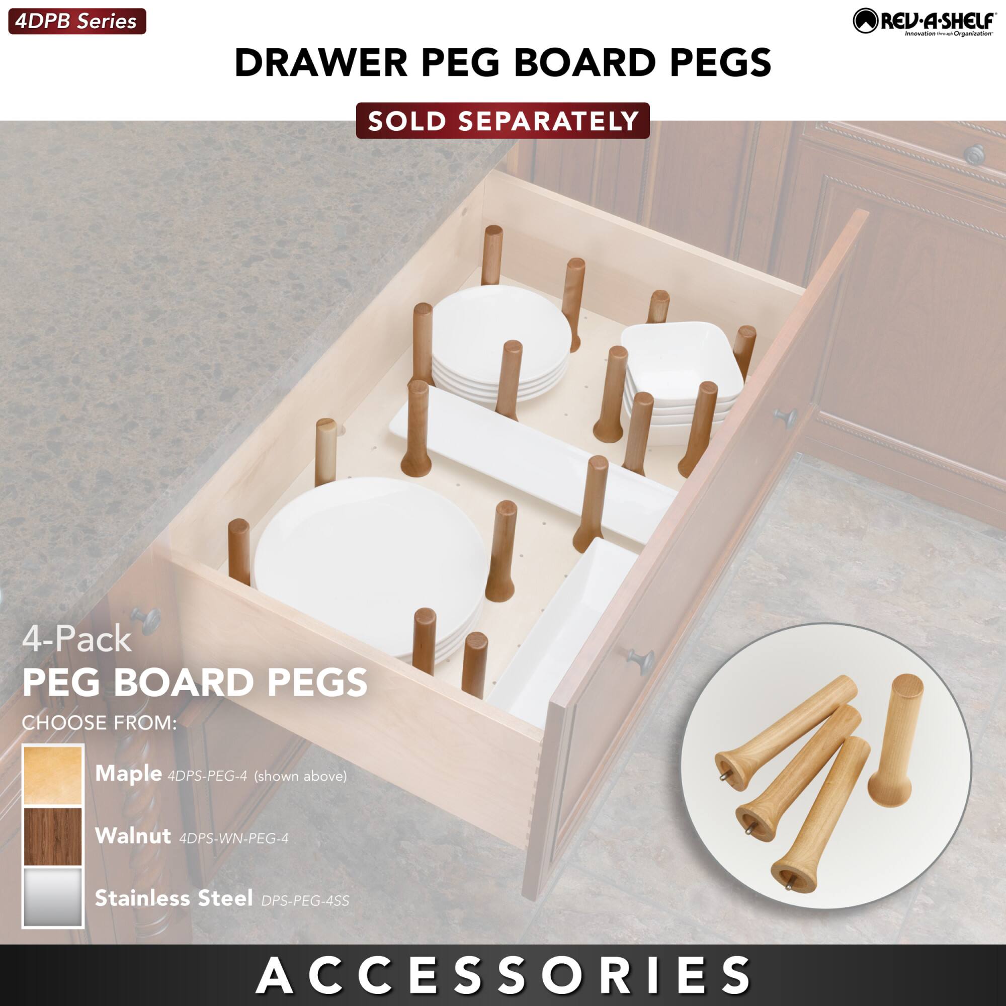 4DPB Series

DRAWER PEG BOARD PEGS

SOLD SEPARATELY

4-Pack PEG BOARD PEGS

CHOOSE FROM:
- Maple 4DPS-PEG-4 (shown above)
- Walnut 4DPS-WN-PEG-4
- Stainless Steel DPS-PEG-4SS

ACCESSORIES