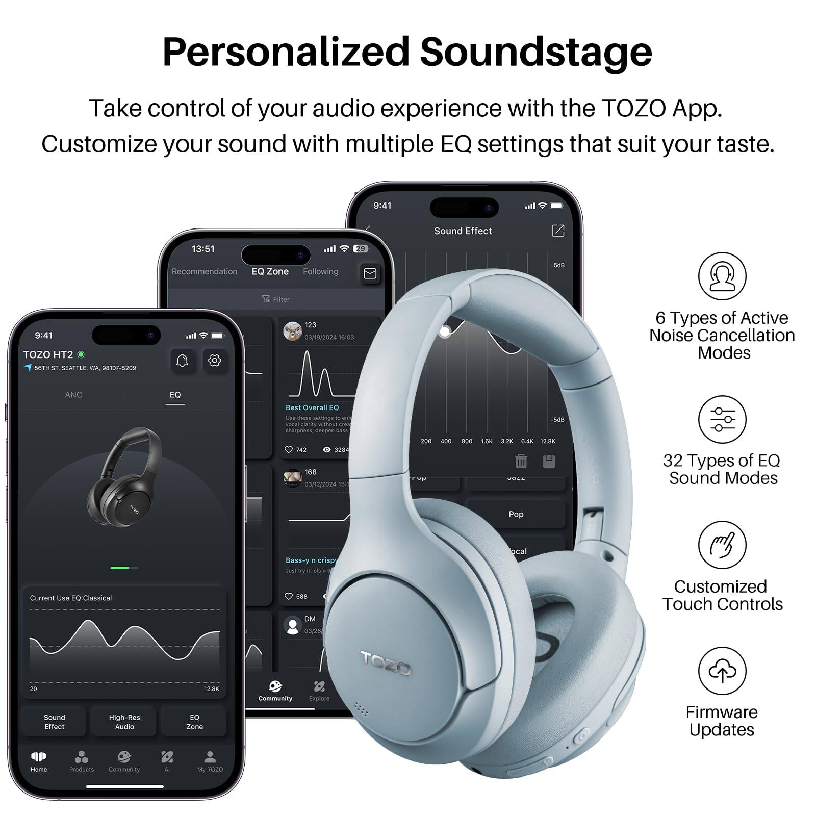 Personalized Soundstage

Take control of your audio experience with the TOZO App. Customize your sound with multiple EQ settings that suit your taste.

9:41

Sound Effect
13:51
Recommendation
EQ Zone
Following
9:41
TOZO HT2

98107-5209

Filter
123
03/19/2024
15:03

6 Types of Active Noise Cancellation Modes

ANC
EQ
Overall

Ue thase sassings t u vona rsanty - F stuaness desuan -.

32
168
3/12/2024
15
201

BO0
1.80
12K
12.8K

32 Types of EQ Sound Modes
Pop
Current Use EQ: Classical
Sound
High-Res
Effect
Audio

DM
Sc
TOZO
Community
Explore
ocal

Customized Touch Controls
Firmware Updates
Home
Products
Community
My
TOZO