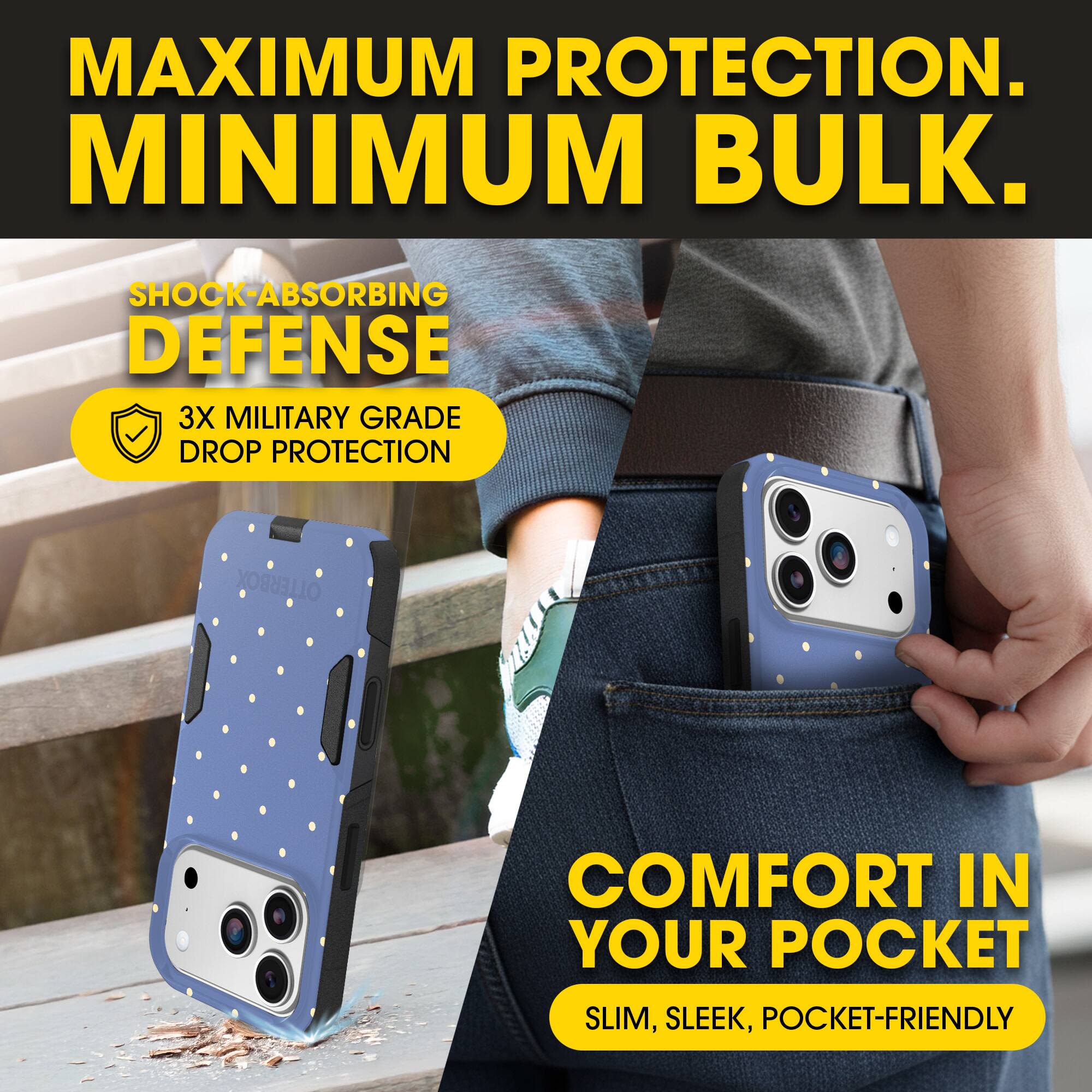 MAXIMUM PROTECTION.  
MINIMUM BULK.

SHOCK-ABSORBING DEFENSE  
3X MILITARY GRADE DROP PROTECTION

COMFORT IN YOUR POCKET  
SLIM, SLEEK, POCKET-FRIENDLY