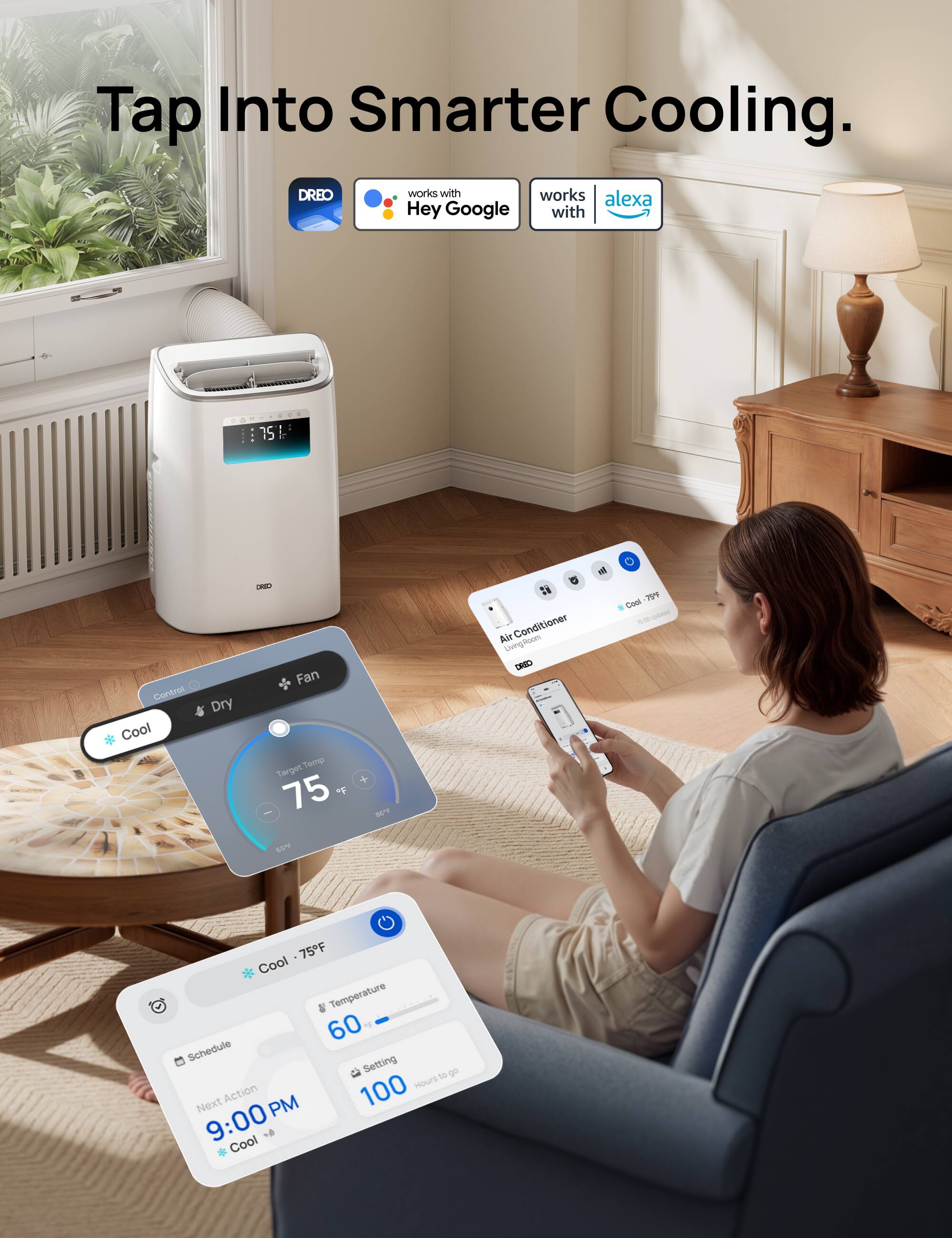 Tap Into Smarter Cooling.

DREO works with Hey Google and Alexa.

Control:
- Cool
- Dry
- Fan

Target Temp: 75°F

Air Conditioner
Living Room

Cool - 75°F

Schedule:
Next Action: 9:00 PM
Cool

Temperature: 60 - 100
Hours to go: 100