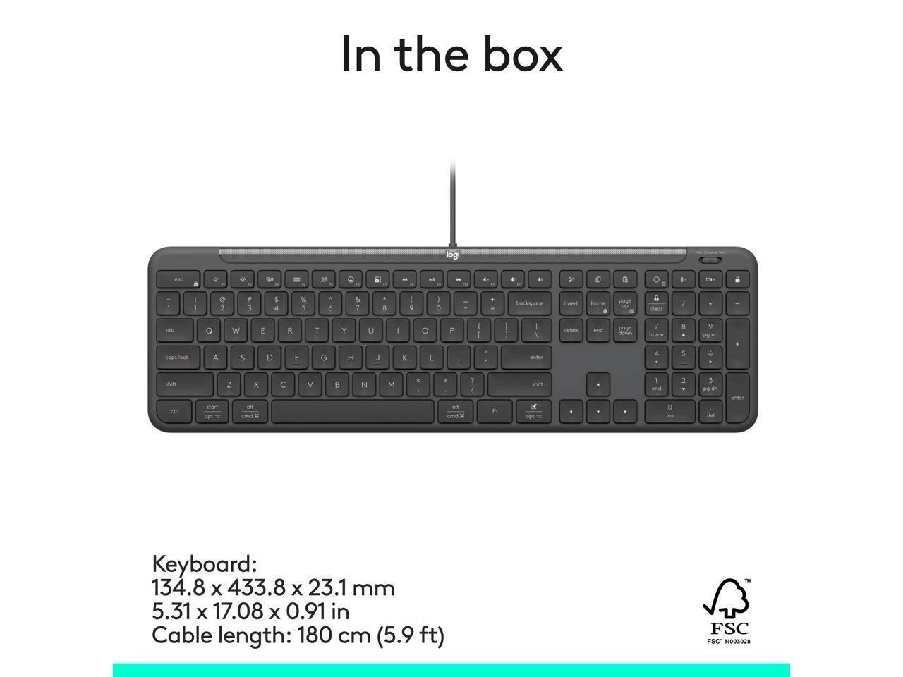In the box

logi

Keyboard:
134.8 x 433.8 x 23.1 mm
5.31 x 17.08 x 0.91 in

Cable length: 180 cm (5.9 ft)

FSC FSC N003028