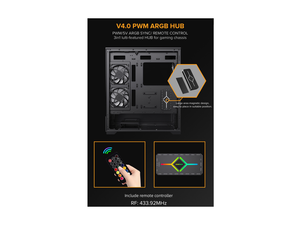 V4.0 PWM ARGB HUB  
PWM/5V ARGB SYNC/REMOTE CONTROL  
3in1 multi-featured HUB for gaming chassis  

- Large area magnetic design, easy to place in suitable position.  

- Include remote controller  
RF: 433.92MHz