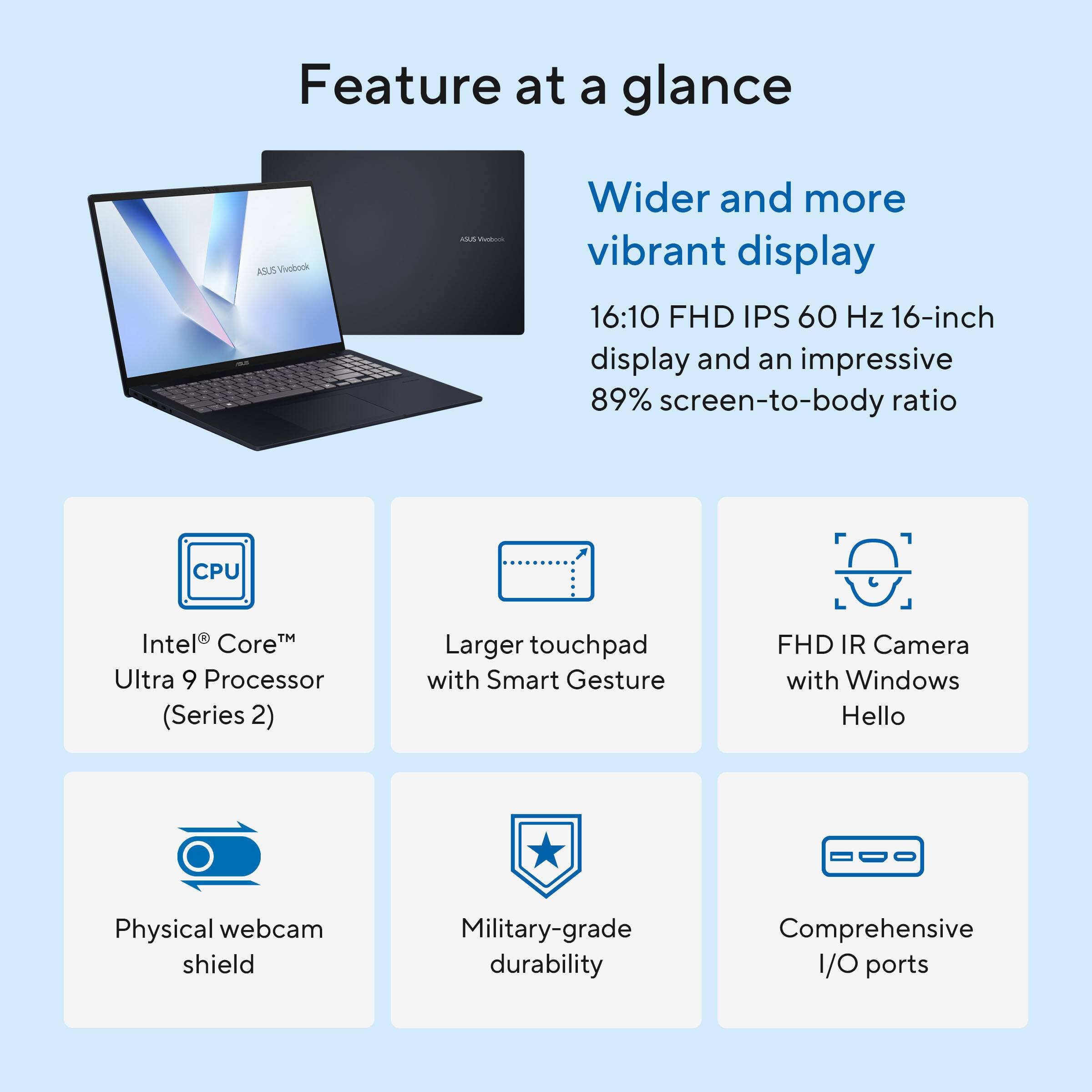 Feature at a glance

ASUS VivoBook

Wider and more vibrant display
16:10 FHD IPS 60 Hz 16-inch display and an impressive 89% screen-to-body ratio

CPU
Intel® Core™ Ultra 9 Processor (Series 2)

Larger touchpad with Smart Gesture

FHD IR Camera with Windows Hello

Physical webcam shield

Military-grade durability

Comprehensive I/O ports