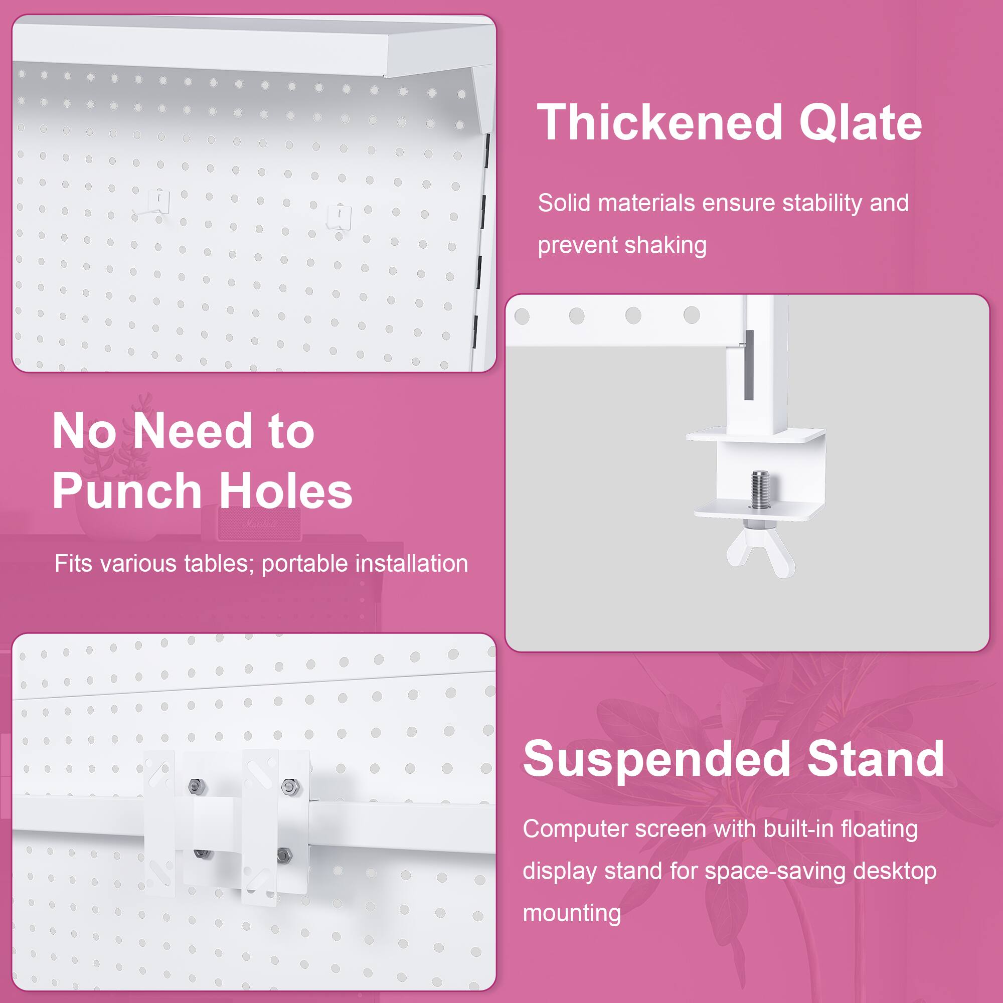 Thickened Qlate  
Solid materials ensure stability and prevent shaking  

No Need to Punch Holes  
Fits various tables; portable installation  

Suspended Stand  
Computer screen with built-in floating display stand for space-saving desktop mounting