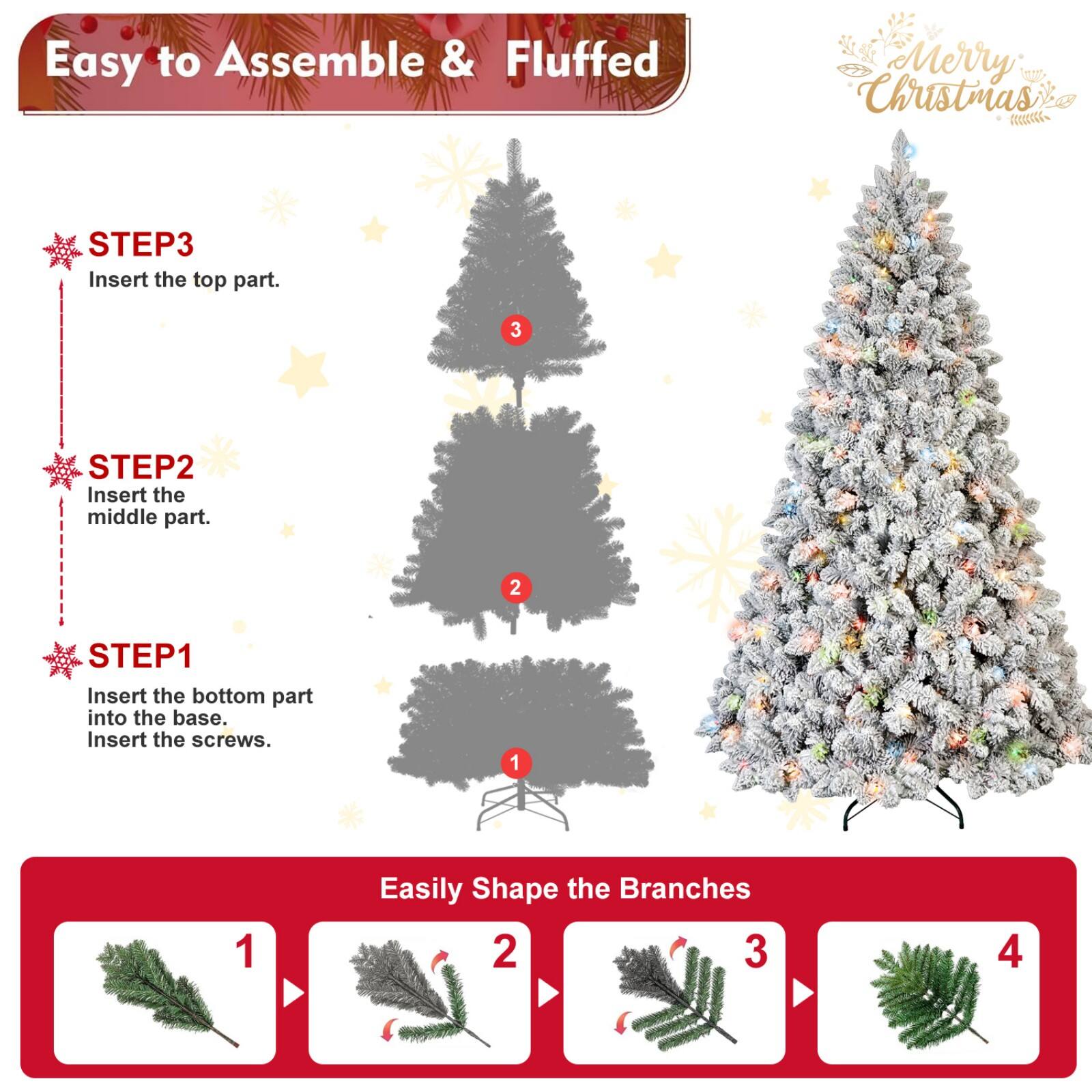 Easy to Assemble & Fluffed  
Merry Christmas  

STEP1  
Insert the bottom part into the base.  
Insert the screws.  

STEP2  
Insert the middle part.  

STEP3  
Insert the top part.  

Easily Shape the Branches  
1  
2  
3  
4
