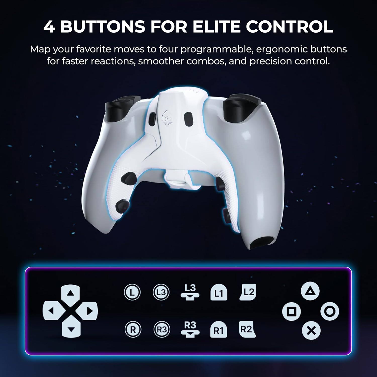 4 BUTTONS FOR ELITE CONTROL

Map your favorite moves to four programmable, ergonomic buttons for faster reactions, smoother combos, and precision control.

L R L3 R3 L3 R3 L1 R1 L2 R2 x O