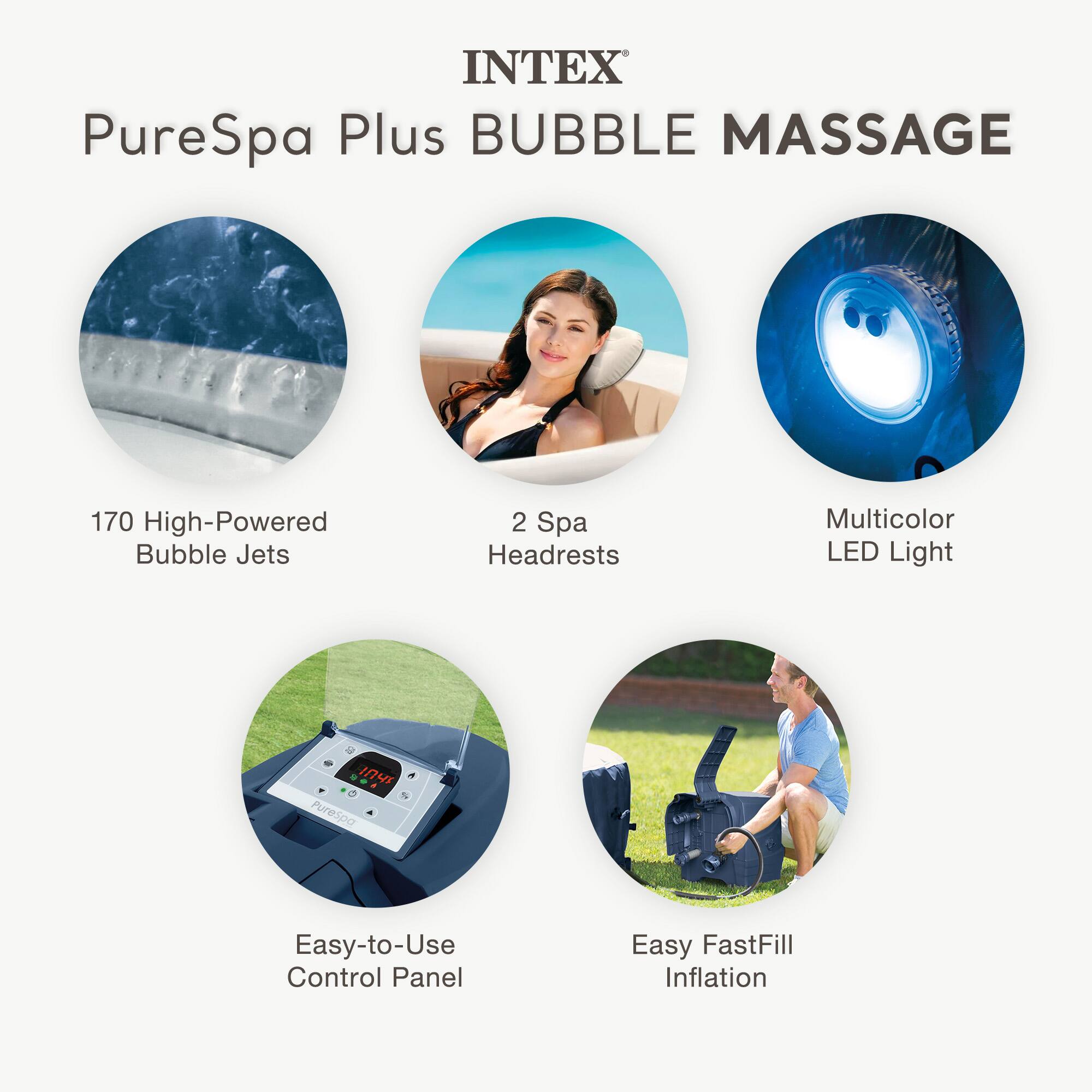 INTEX PureSpa Plus BUBBLE MASSAGE

- 170 High-Powered Bubble Jets
- 2 Spa Headrests
- Multicolor LED Light
- Easy-to-Use Control Panel
- Easy FastFill Inflation