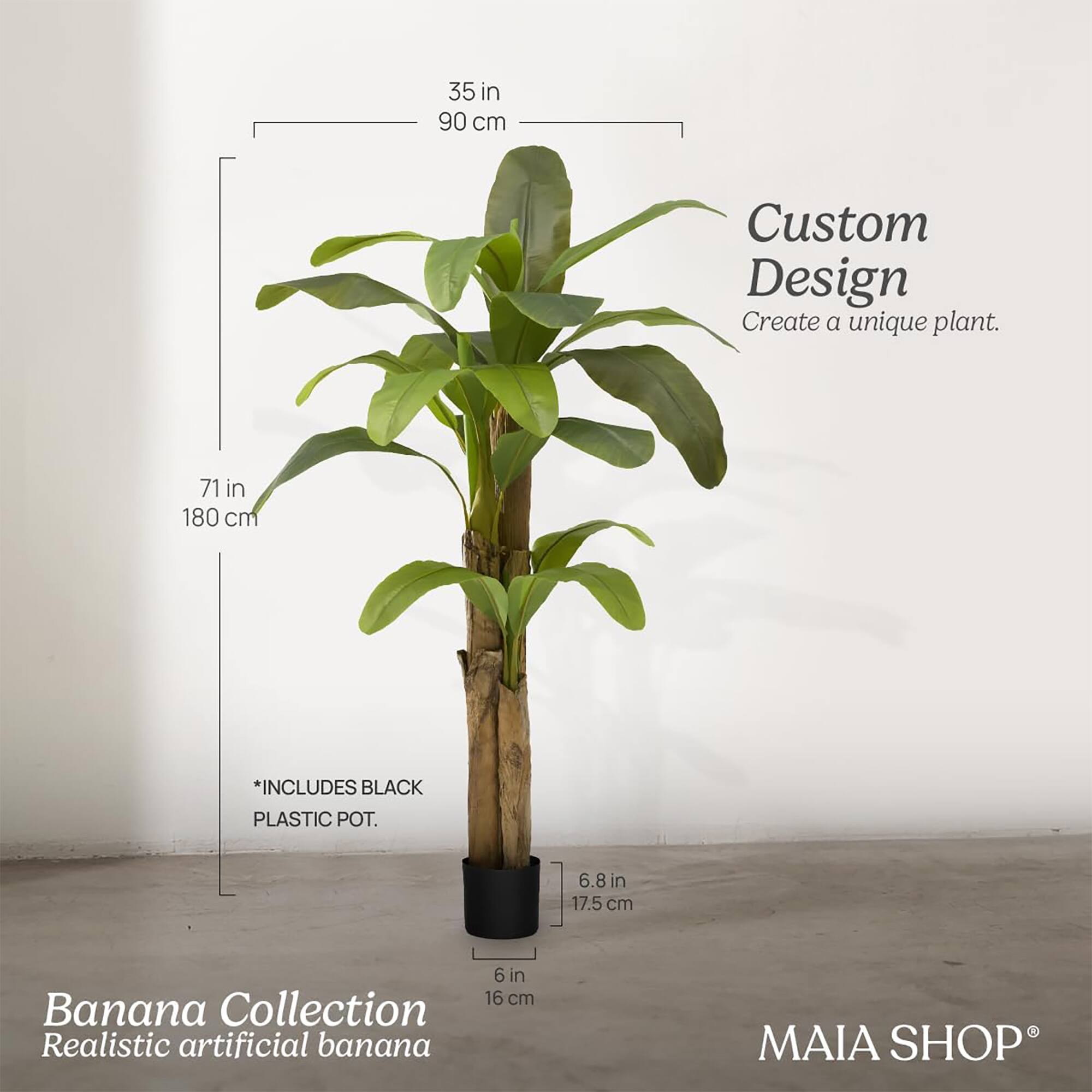 Custom Design  
Create a unique plant.

Banana Collection  
Realistic artificial banana

*INCLUDES BLACK PLASTIC POT.

35 in  
90 cm

71 in  
180 cm

6.8 in  
17.5 cm

6 in  
16 cm

MAIA SHOP®
