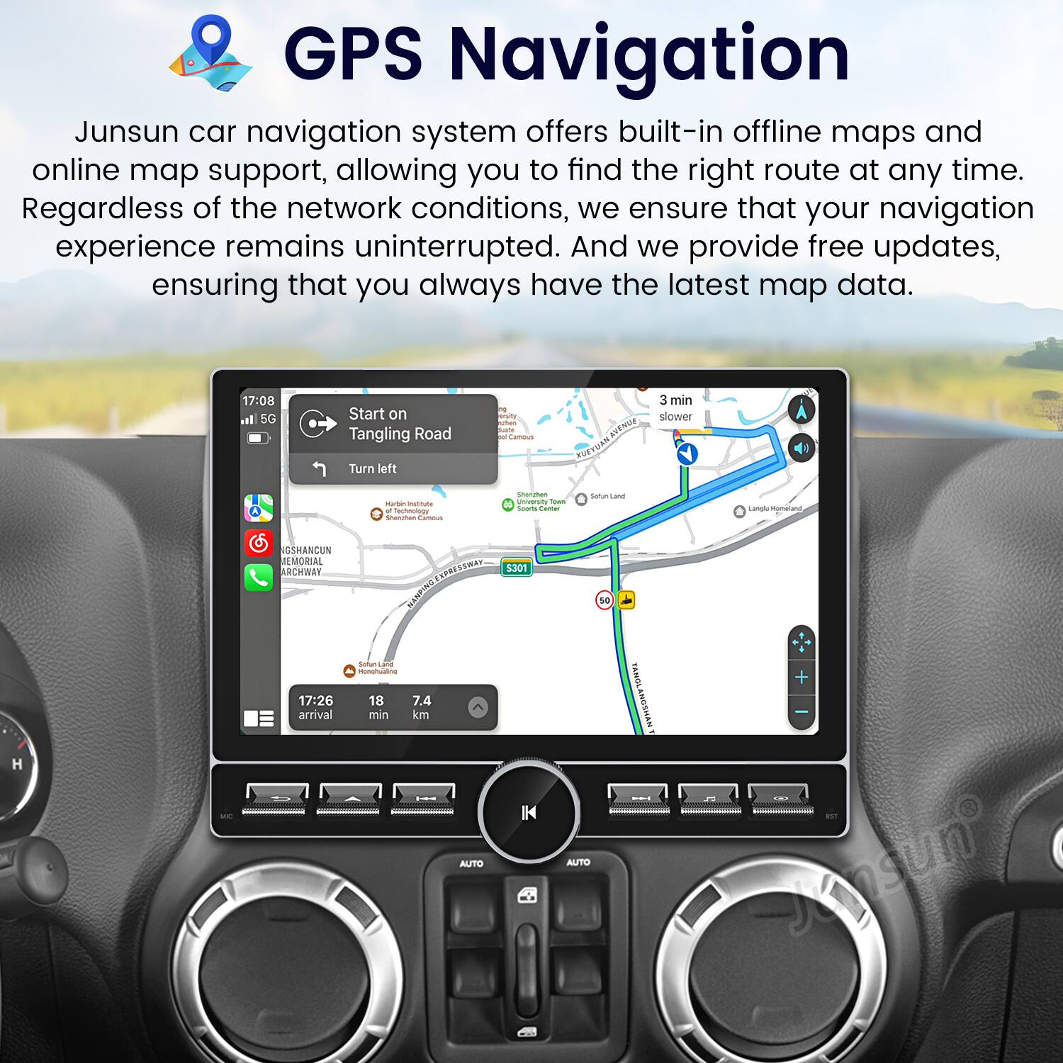 GPS Navigation

Junsun car navigation system offers built-in offline maps and online map support, allowing you to find the right route at any time. Regardless of the network conditions, we ensure that your navigation experience remains uninterrupted. And we provide free updates, ensuring that you always have the latest map data.

17:08 Start on Tangling Road  
Turn left  
3 min slower  
17:26 arrival  
18 min  
7.4 km  
S301  
HONGSHANCUN MEMORIAL ARCHWAY  
Sofan Land  
Shanghai University  
Sattun Lane  
Laol mpmatang  
ANDINS  
Sutun  
monghullne  
SAIEAT AUTO  
5301  
IH  
TANGLANOSHAN