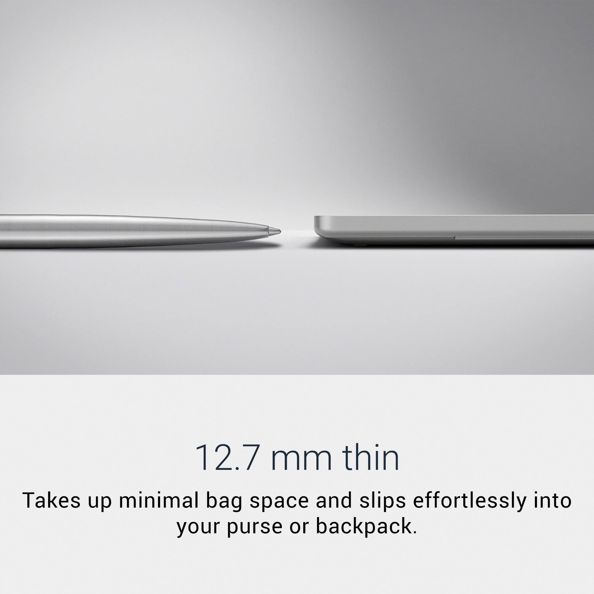 12.7 mm thin  
Takes up minimal bag space and slips effortlessly into your purse or backpack.