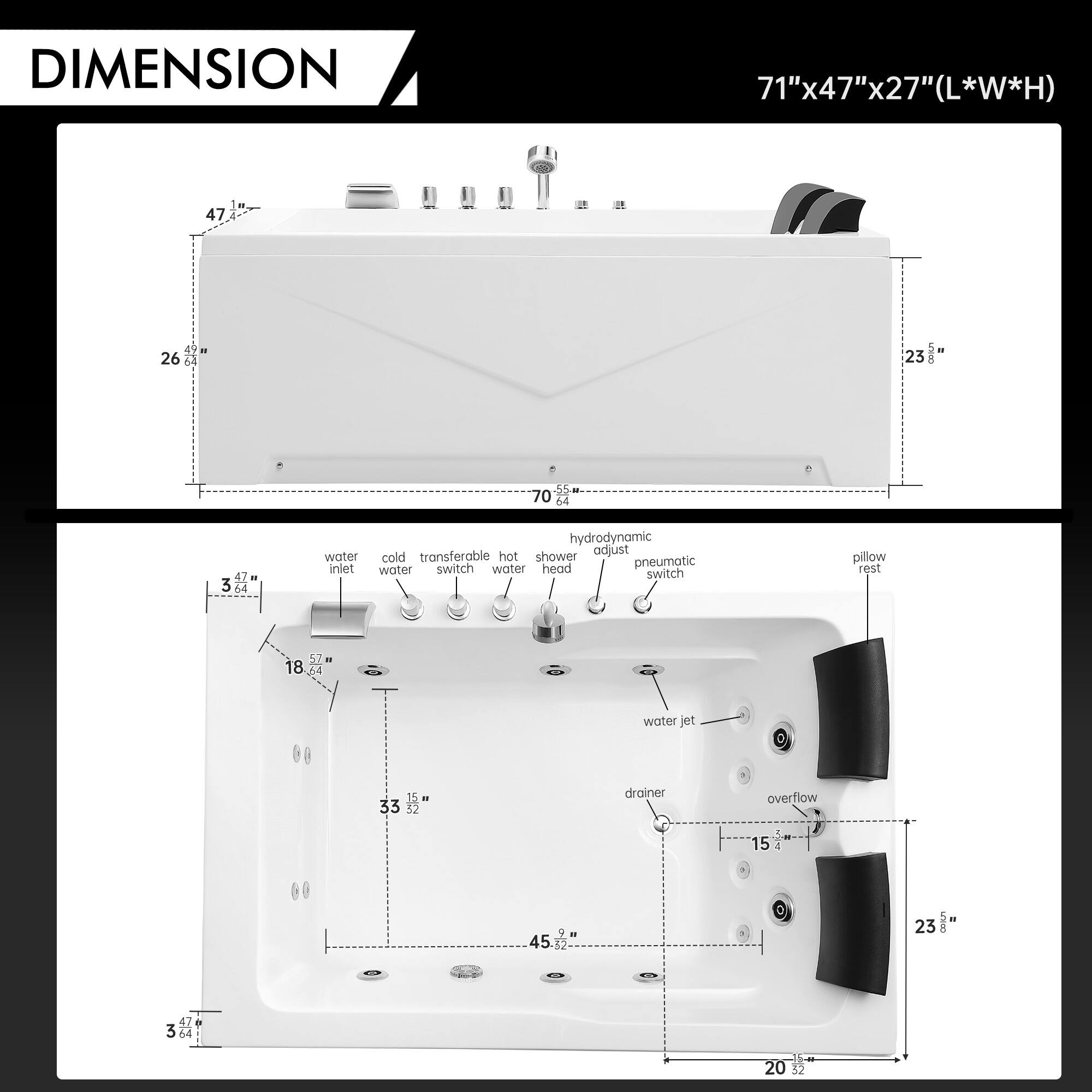 DIMENSION 71"x47"x27"(L*W*H)

- 47 26 23
- 55 70 64 47
- 3 04 hydrodynamic transferable hot adjust water cold shower switch head pneumatic inlet water water switch pillow rest 57 - 18 Ad water jet 0 15. - 33 32 drainer overflow 15 4 00 45 . + 23 UHO 47 3 64 20