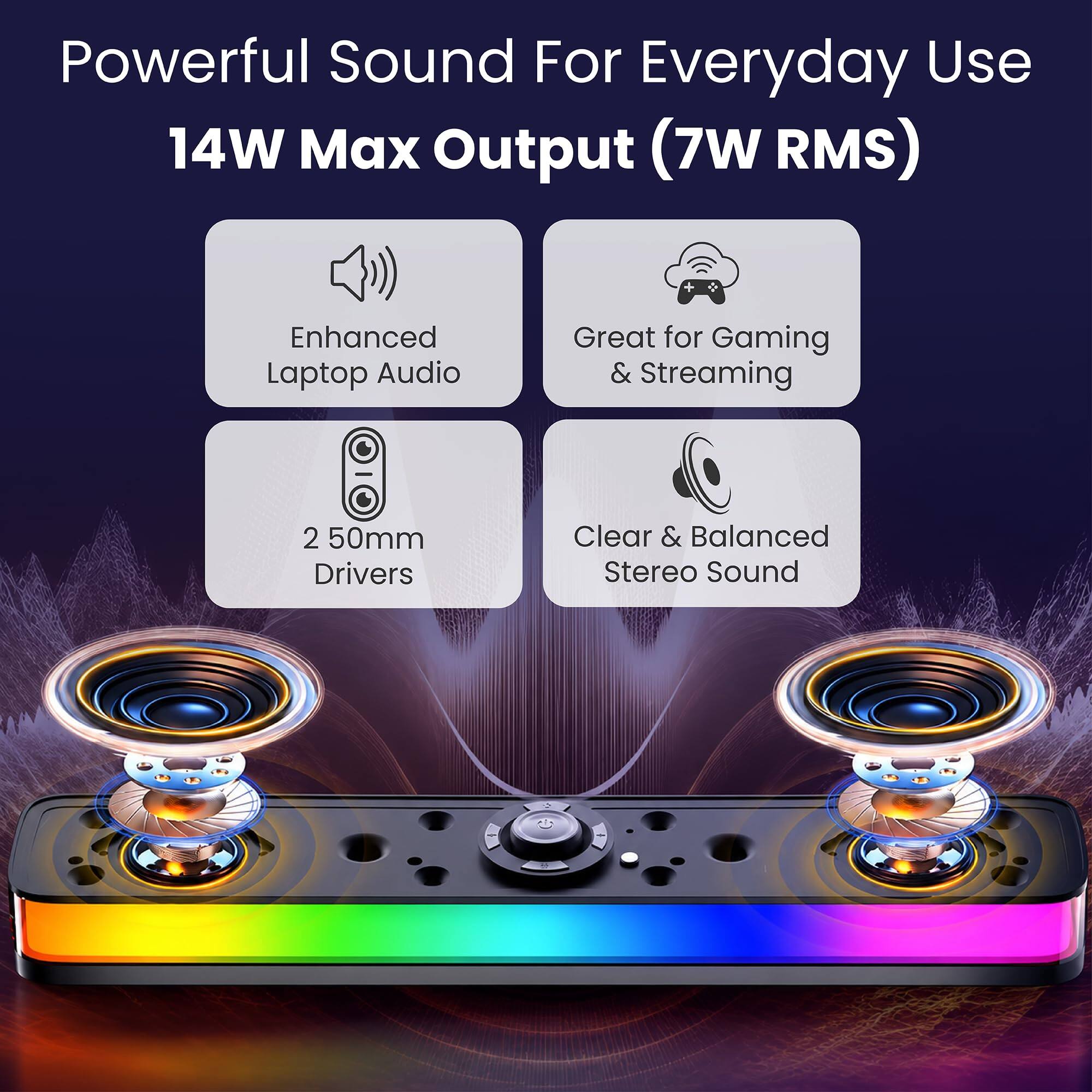 Powerful Sound For Everyday Use  
14W Max Output (7W RMS)  
Enhanced Laptop Audio  
Great for Gaming & Streaming  
2 50mm Drivers  
Clear & Balanced Stereo Sound