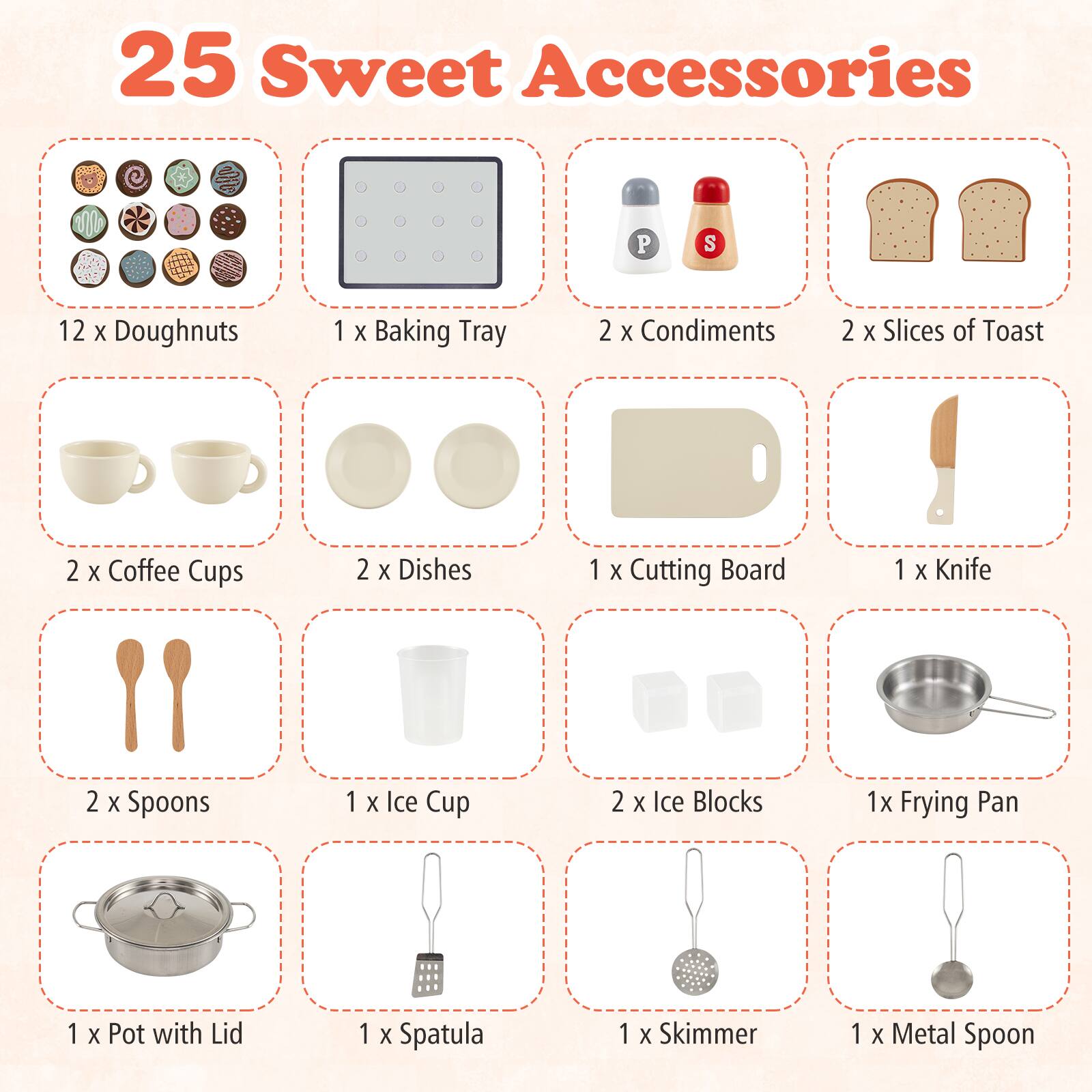 25 Sweet Accessories

- 12 x Doughnuts
- 1 x Baking Tray
- 2 x Condiments
- 2 x Slices of Toast
- 2 x Coffee Cups
- 2 x Dishes
- 1 x Cutting Board
- 1 x Knife
- 2 x Spoons
- 1 x Ice Cup
- 2 x Ice Blocks
- 1 x Frying Pan
- 1 x Pot with Lid
- 1 x Spatula
- 1 x Skimmer
- 1 x Metal Spoon