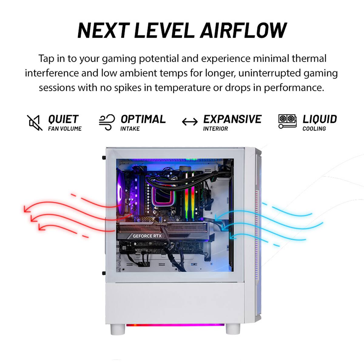 Next Level Airflow: Tap into your gaming potential and experience minimal thermal interference and low ambient temps for longer, uninterrupted gaming sessions with no spikes in temperature or drops in performance. Quiet Fan Volume: Optimal Intake: Expansive Interior: Liquid Cooling: GeForce RTX.