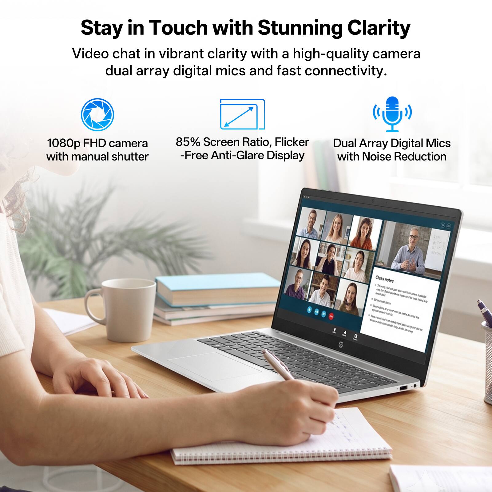 Stay in Touch with Stunning Clarity

Video chat in vibrant clarity with a high-quality camera, dual array digital mics, and fast connectivity.

- 1080p FHD camera with manual shutter
- 85% Screen Ratio, Flicker-Free Anti-Glare Display
- Dual Array Digital Mics with Noise Reduction