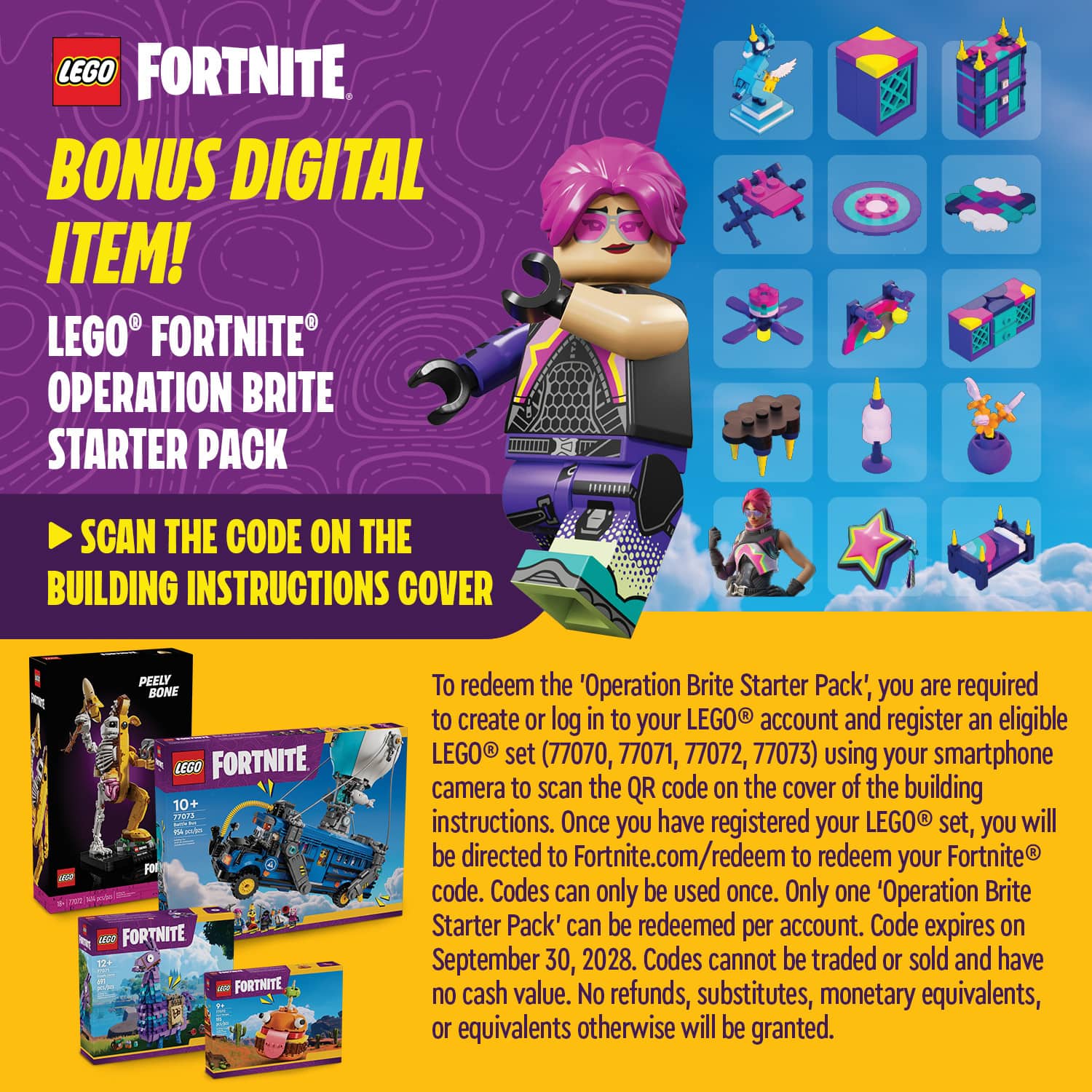 LEGO FORTNITE BONUS DIGITAL ITEM! LEGO FORTNITE OPERATION BRITE STARTER PACK
SCAN THE CODE ON THE BUILDING INSTRUCTIONS COVER
W 20 PEELY BONE LEGO FORTNITE 10+
- - - AP For vso FORTNITE 12- FORTNITE
To redeem the 'Operation Brite Starter Pack', you are required to create or log in to your LEGO account and register an eligible LEGO set (77070, 77071, 77072, 77073) using your smartphone camera to scan the QR code on the cover of the building instructions. Once you have registered your LEGO set, you will be directed to Fortnite.com/redeem to redeem your Fortnite code. Codes can only be used once. Only one 'Operation Brite Starter Pack' can be redeemed per account. Code expires on September 30, 2028. Codes cannot be traded or sold and have no cash value. No refunds, substitutes, monetary equivalents, or equivalents otherwise will be granted.