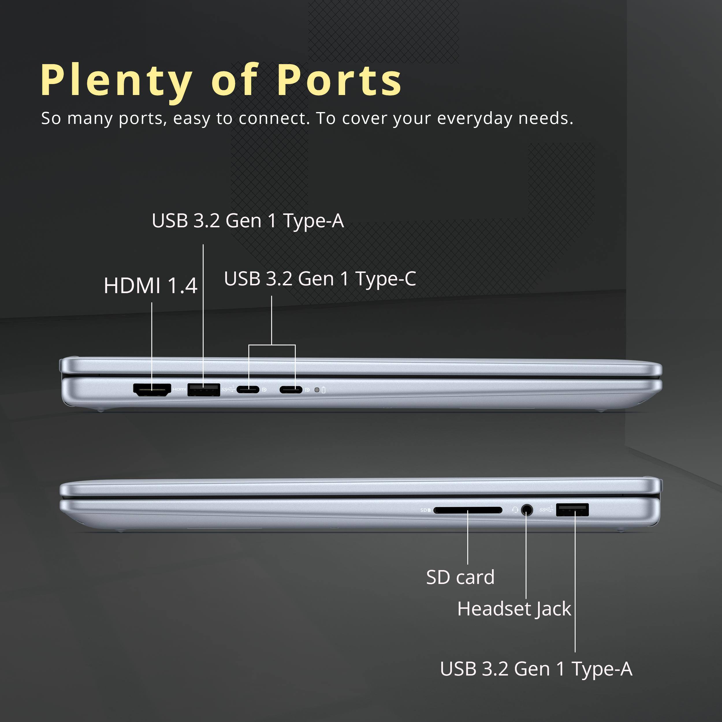 Plenty of Ports

So many ports, easy to connect. To cover your everyday needs.

- USB 3.2 Gen 1 Type-A
- HDMI 1.4
- USB 3.2 Gen 1 Type-C
- SD card
- Headset Jack
- USB 3.2 Gen 1 Type-A