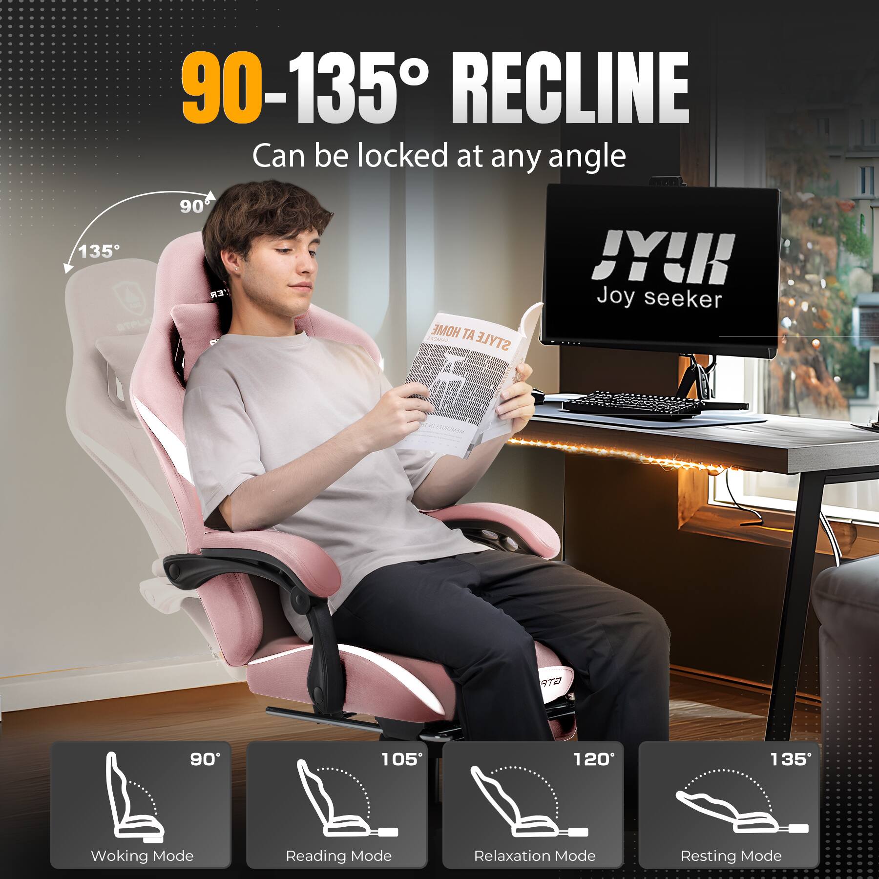 90-135° RECLINE Can be locked at any angle

135° SLA
90° ER HOME TA
STYLE JY!
Joy seeker

90° Woking Mode
105° Reading Mode
120° Relaxation Mode
135° Resting Mode