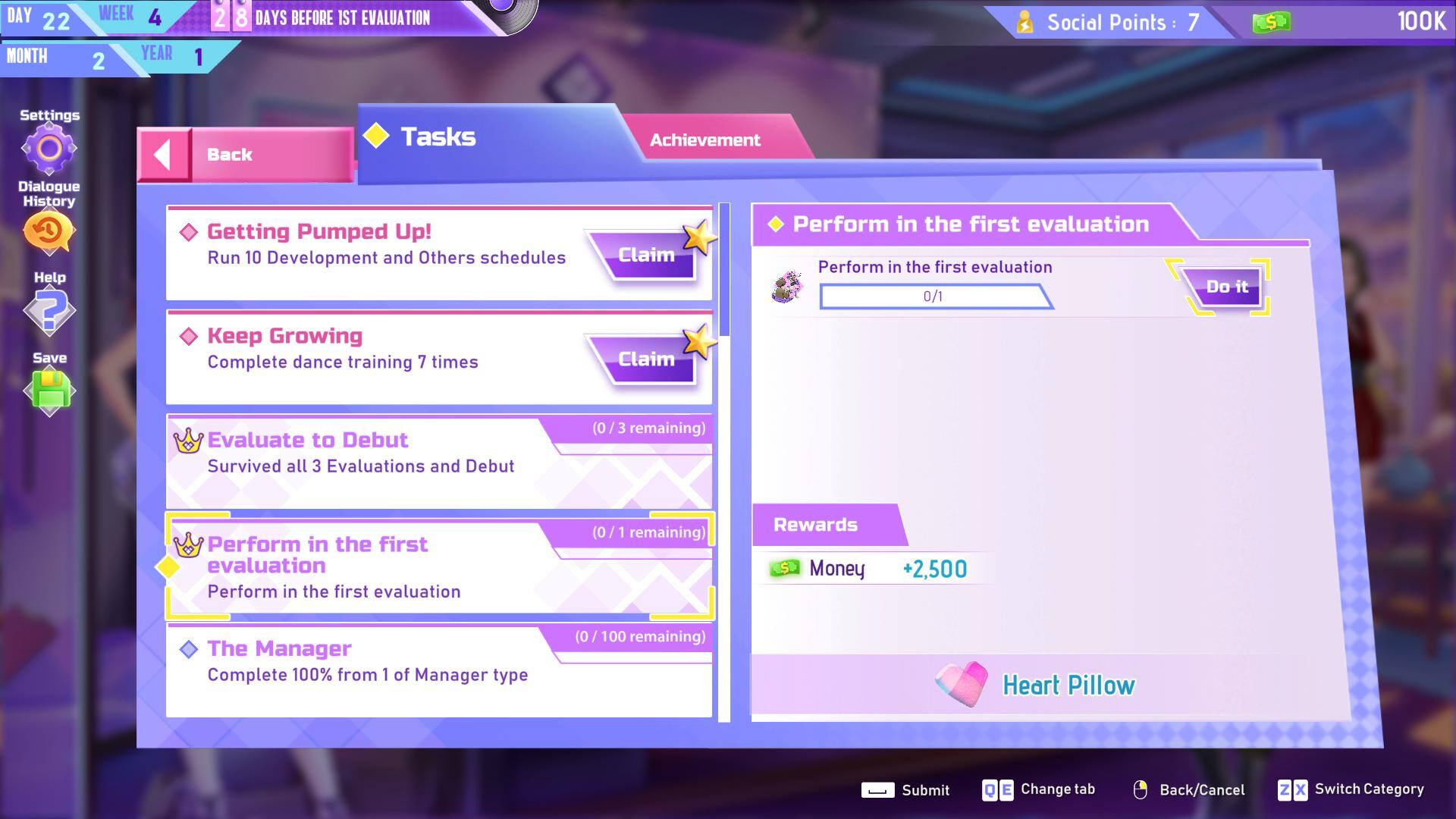 DAY 22  
MONTH 2  
YEAR 1  
WEEK 4  
8 DAYS BEFORE 1ST EVALUATION  

Social Points: 7  
Money: 100K  

Tasks:  
- Getting Pumped Up!  
  Run 10 Development and Others schedules  
  Claim  

- Keep Growing  
  Complete dance training 7 times  
  Claim  

- Evaluate to Debut  
  Survived all 3 Evaluations and Debut (0/3 remaining)  

- Perform in the first evaluation  
  Perform in the first evaluation (0/1 remaining)  

- The Manager  
  Complete 100% from 1 of Manager type (0/100 remaining)  

Rewards:  
- Money: +2,500  
- Heart Pillow  

Buttons:  
- Back  
- Change tab  
- Submit  
- Back/Cancel  
- Switch Category