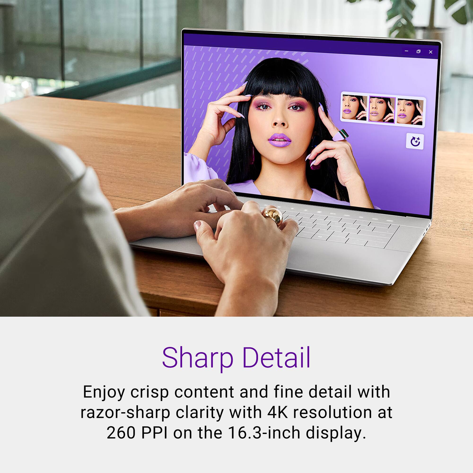 Sharp Detail
Enjoy crisp content and fine detail with razor-sharp clarity with 4K resolution at 260 PPI on the 16.3-inch display.