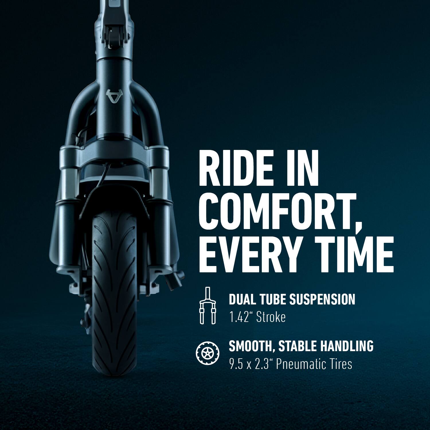 RIDE IN COMFORT, EVERY TIME

DUAL TUBE SUSPENSION  
1.42" Stroke

SMOOTH, STABLE HANDLING  
9.5 x 2.3" Pneumatic Tires