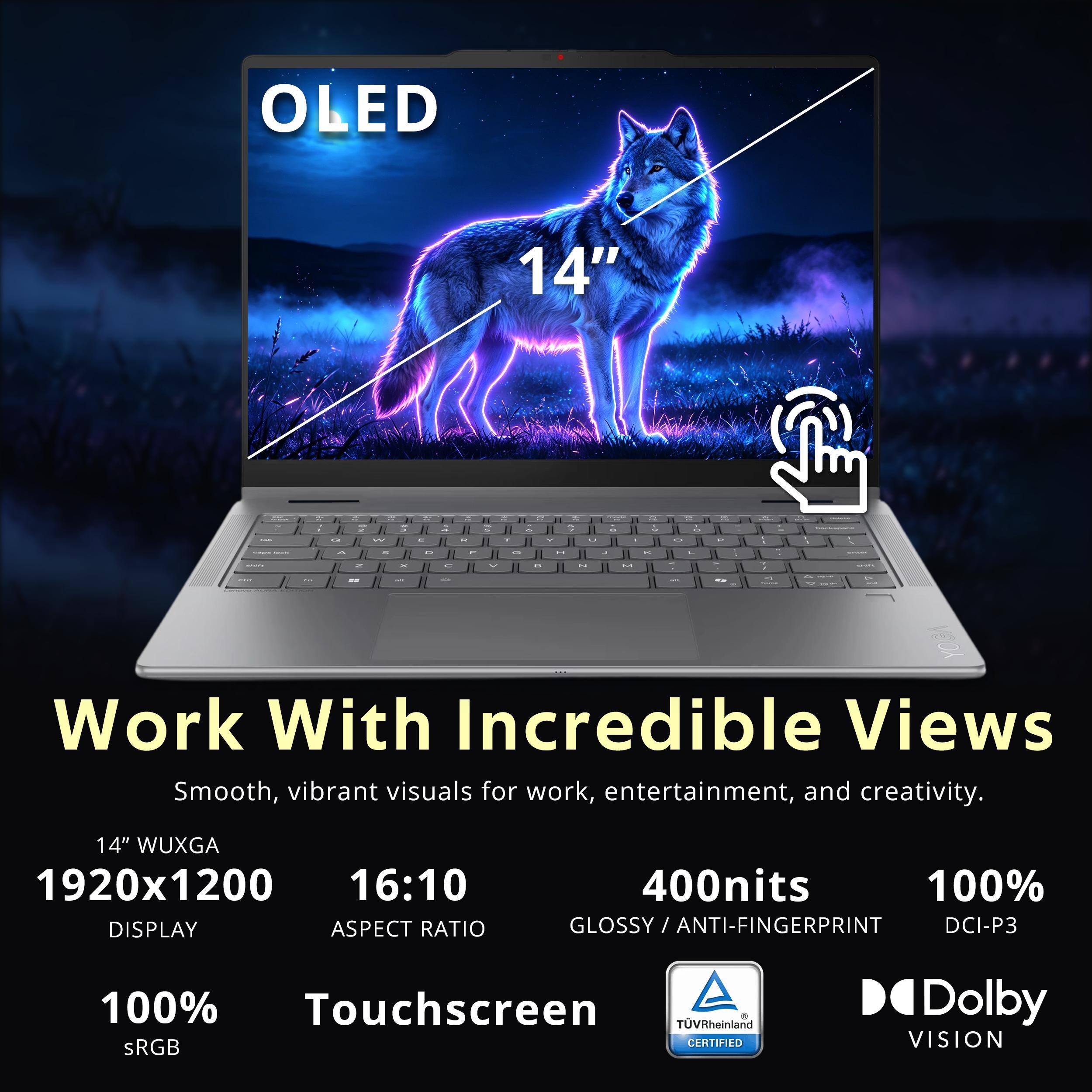 OLED  
14"  
Work With Incredible Views  
Smooth, vibrant visuals for work, entertainment, and creativity.  
14" WUXGA 1920x1200 16:10 DISPLAY ASPECT RATIO  
400nits 100% ANTI-FINGERPRINT DCI-P3  
100% Touchscreen TÜVRheinland 8 sRGB CERTIFIED  
Dolby VISION