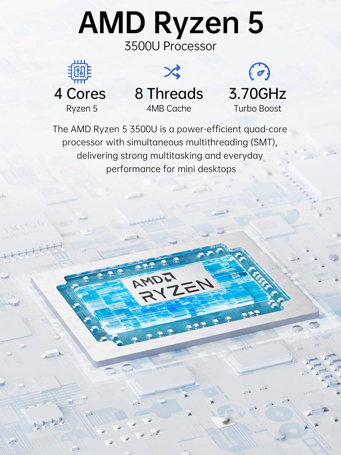 AMD Ryzen 5 3500U Processor

4 Cores Ryzen 5
8 Threads 3.70GHz 4MB Cache Turbo Boost

The AMD Ryzen 5 3500U is a power-efficient quad-core processor with simultaneous multithreading (SMT), delivering strong multitasking and everyday performance for mini desktops

TM1620
AMD RYZEN hm