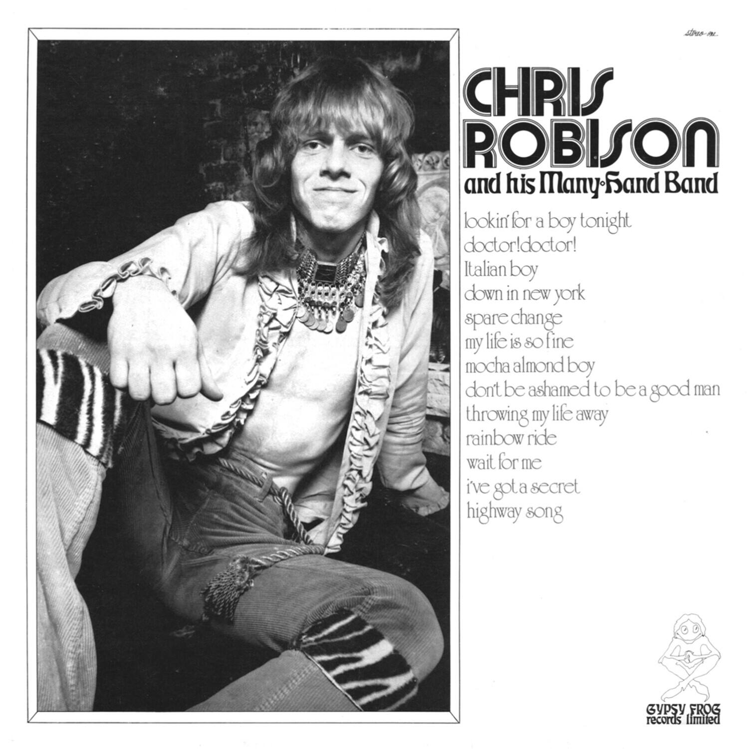 CHRIS ROBISON  
and his Many-Band Band  

lookin for a boy tonight  
doctor! doctor!  
Italian boy  
down in new york  
spare change  
my life is so fine  
mocha almond boy  
don't be ashamed to be a good man  
throwing my life away  
rainbow ride  
wait for me  
I've got a secret  
highway song  

GYPSY FROG records limited