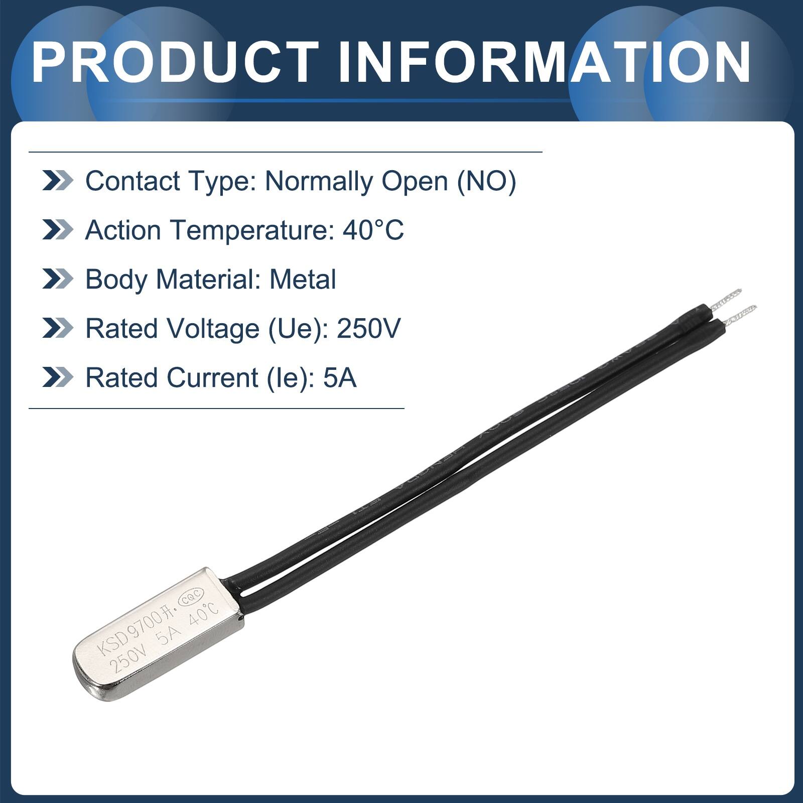 PRODUCT INFORMATION  
Contact Type: Normally Open (NO)  
Action Temperature: 40°C  
Body Material: Metal  
Rated Voltage (Ue): 250V  
Rated Current (le): 5A  

CQC KSD9700 40C 5A 250V