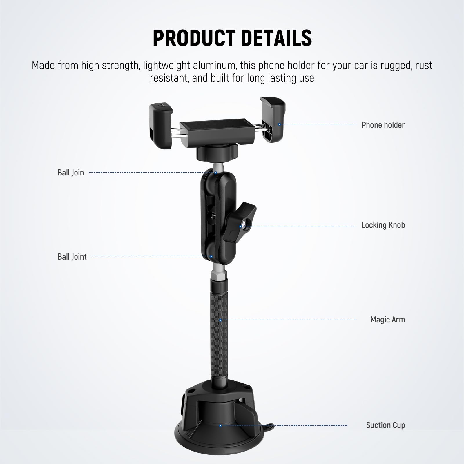 PRODUCT DETAILS

Made from high strength, lightweight aluminum, this phone holder for your car is rugged, rust resistant, and built for long lasting use

- Phone holder
- Ball Join
- Locking Knob
- Ball Joint
- Magic Arm
- Suction Cup