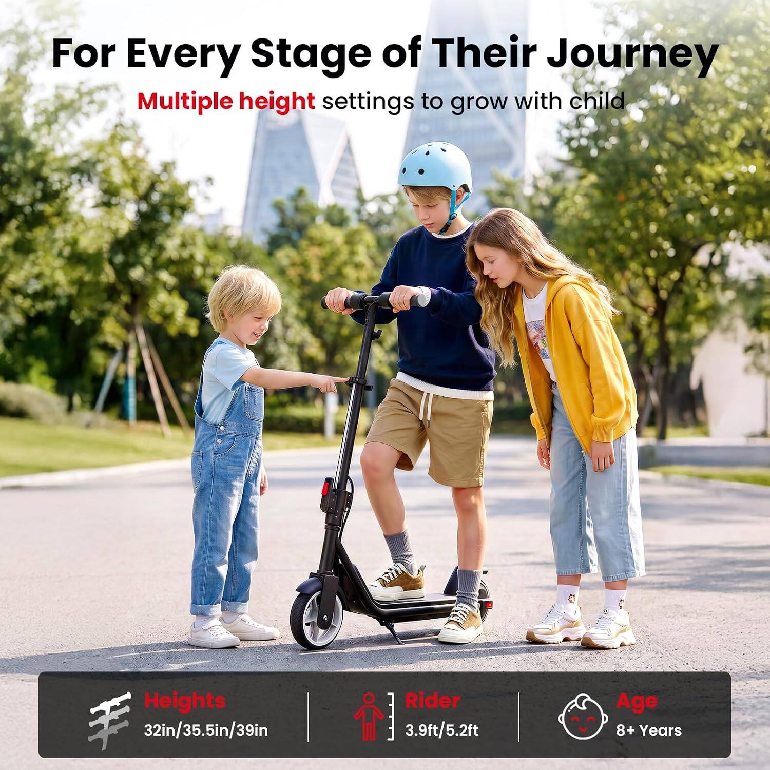 For Every Stage of Their Journey  
Multiple height settings to grow with child  

Heights  
32in/35.5in/39in  

Rider  
3.9ft/5.2ft  

Age  
8+ Years