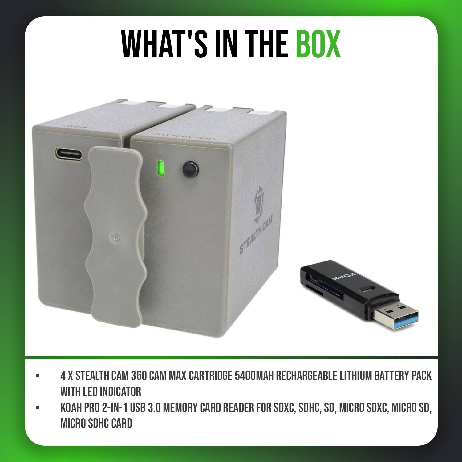WHAT'S IN THE BOX

- 4 X STEALTH CAM 360 CAM MAX CARTRIDGE 5400MAH RECHARGEABLE LITHIUM BATTERY PACK WITH LED INDICATOR
- KOAH PRO 2-IN-1 USB 3.0 MEMORY CARD READER FOR SDXC, SDHC, SD, MICRO SDXC, MICRO SD, MICRO SDHC CARD