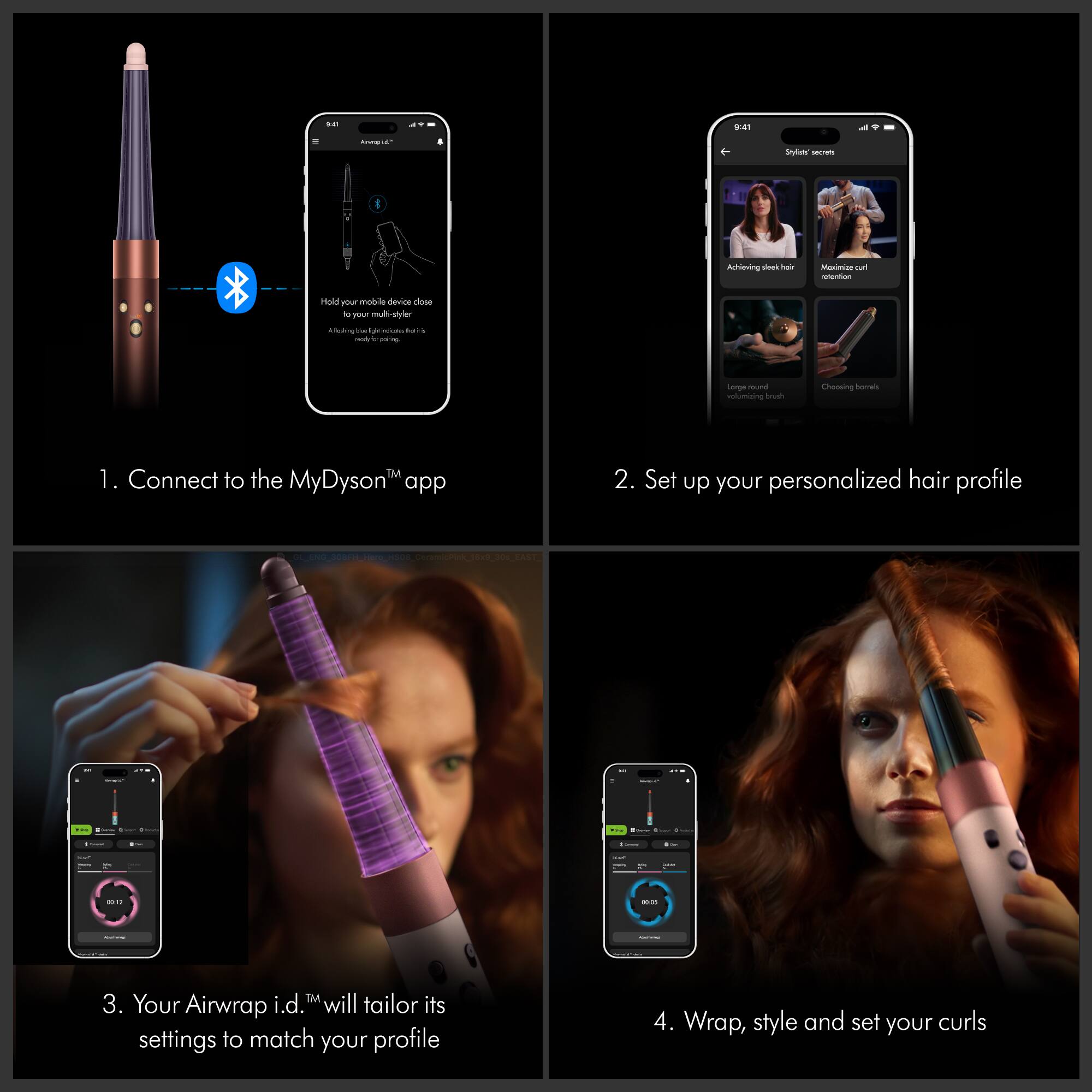 on  
9:41  
Arempla  
Stylish secrets  
Achieving sleek hair  
Maximizing curl retention  
Hold your mobile device close to your multi-styler  
A flashing light indicates it's charging  
Large round volumizing brush  
Choosing barrels  
TM  
1. Connect to the MyDyson™ app  
2. Set up your personalized hair profile  
3. Your Airwrap i.d.™ will tailor its settings to match your profile  
4. Wrap, style and set your curls