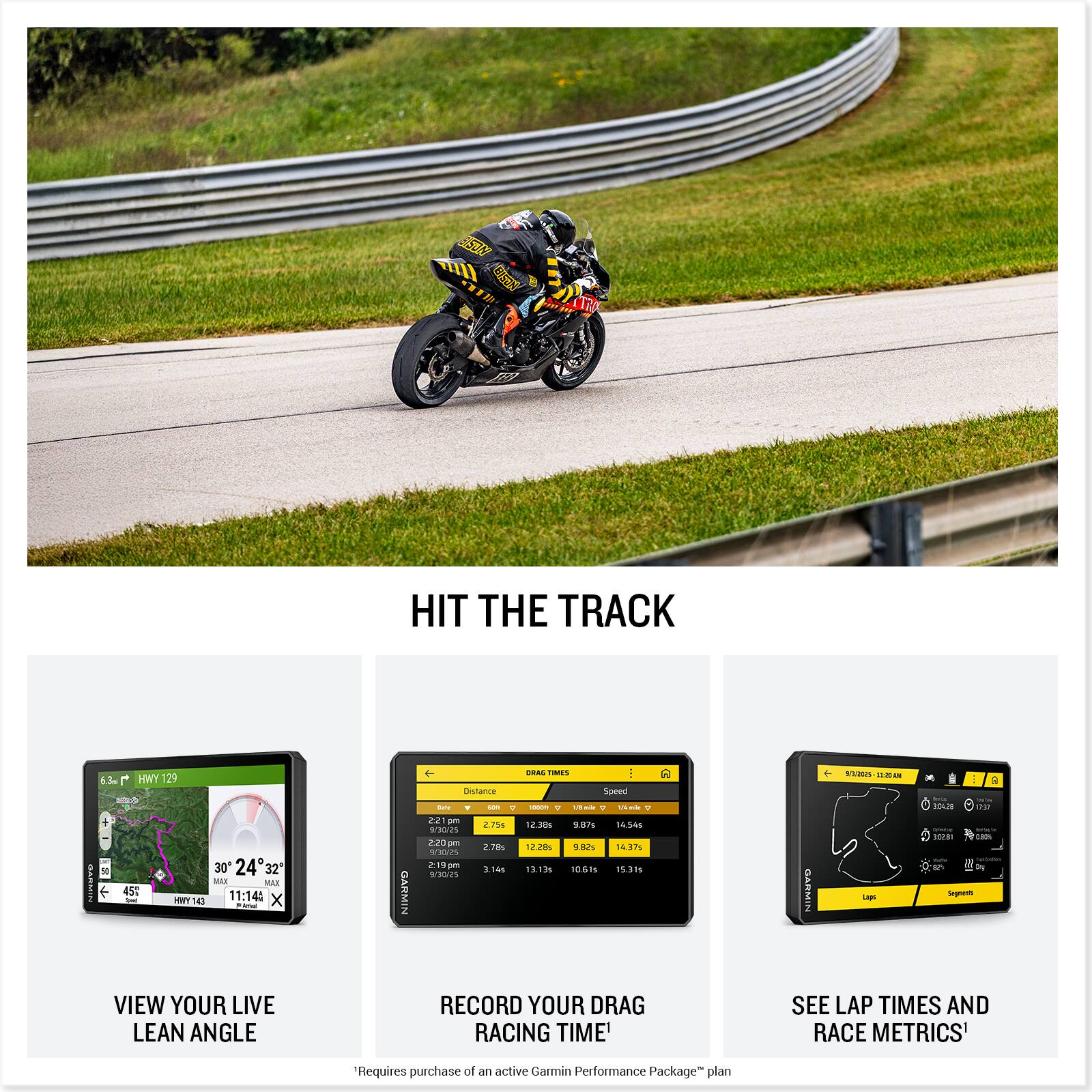 HIT THE TRACK

VIEW YOUR LIVE LEAN ANGLE

RECORD YOUR DRAG RACING TIME

SEE LAP TIMES AND RACE METRICS*

*Requires purchase of an active Garmin Performance Package plan