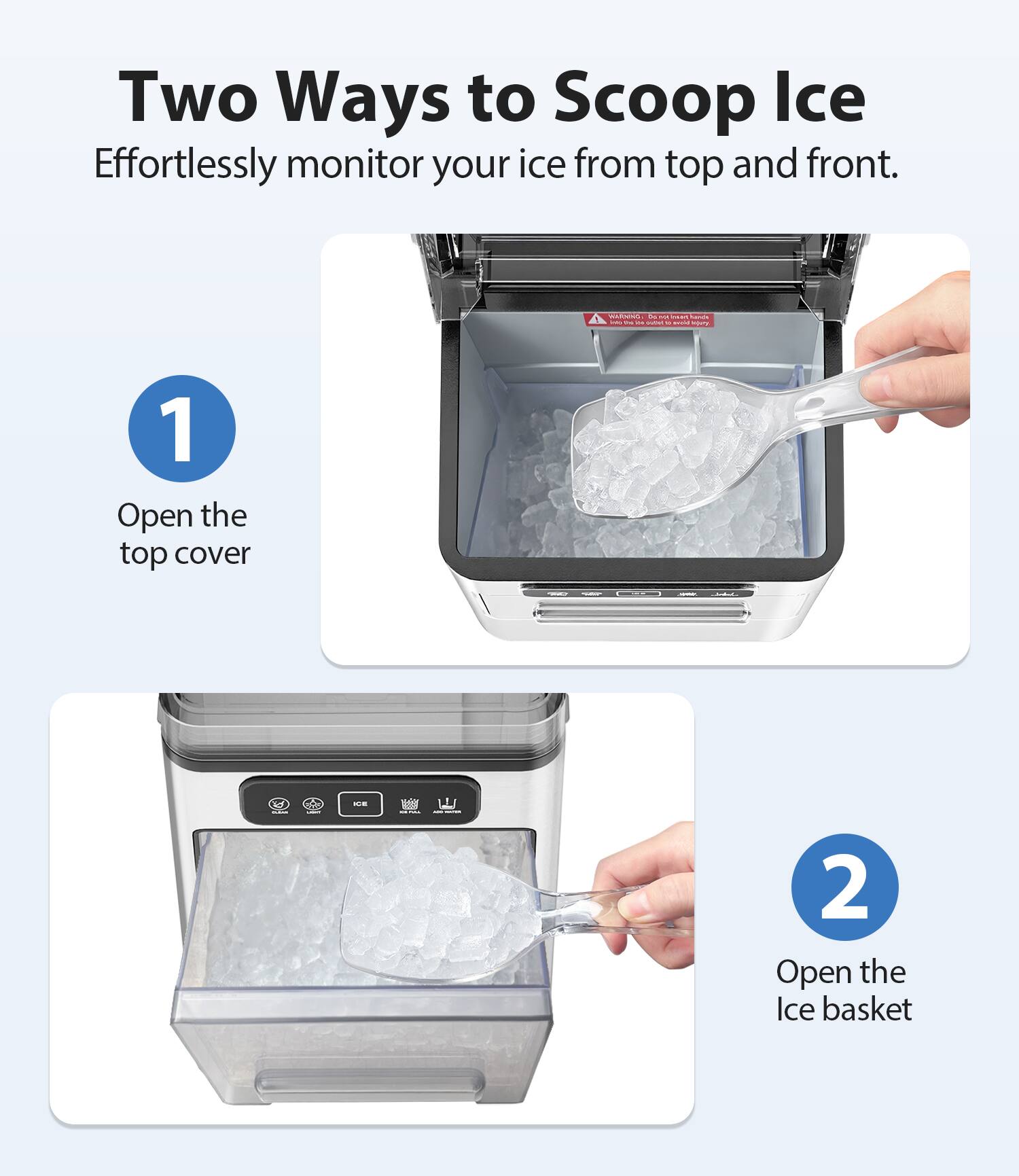 Two Ways to Scoop Ice  
Effortlessly monitor your ice from top and front.

1. Open the top cover

2. Open the Ice basket