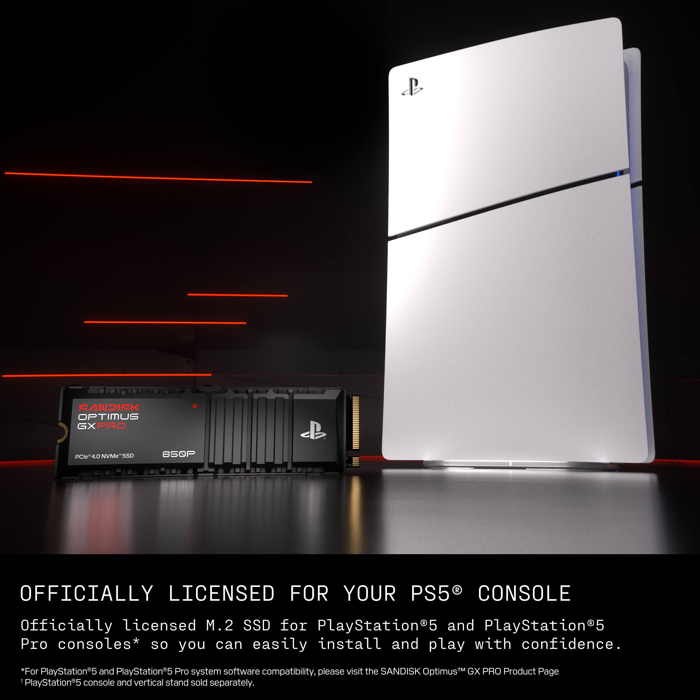 SANDISK OPTIMUS GX PRO  
850P  
OFFICIALLY LICENSED FOR YOUR PS5 CONSOLE  

Officially licensed M.2 SSD for PlayStation5 and PlayStation5 Pro consoles* so you can easily install and play with confidence.  

For PlayStation5 and PlayStation5 Pro system software compatibility, please visit the SANDISK Optimus GX PRO Product Page  

*PlayStation5 console and vertical stand sold separately.