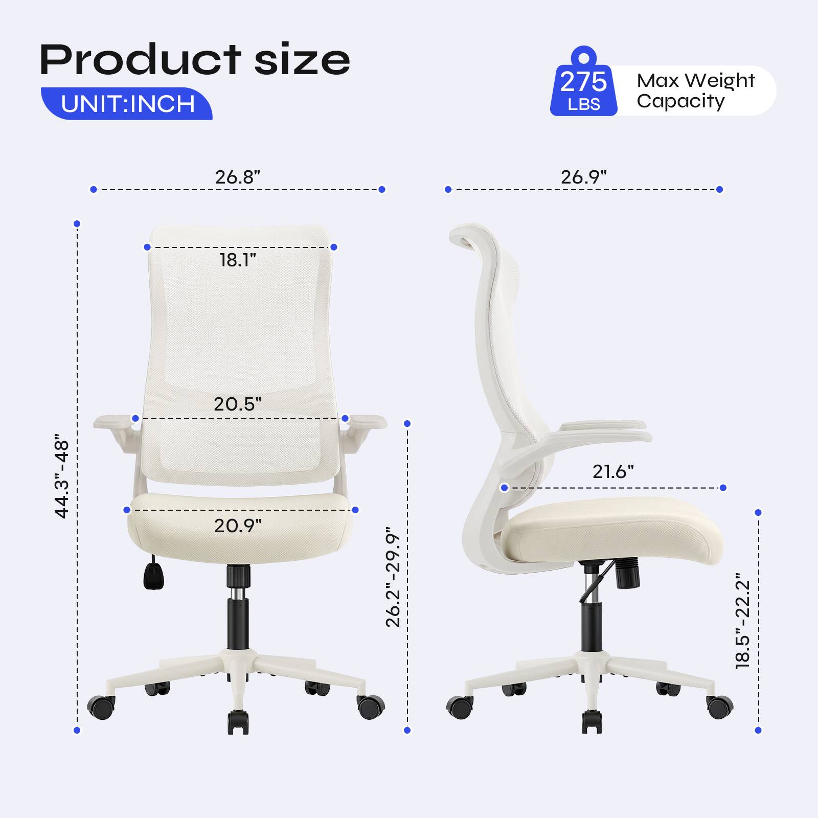 Product size  
UNIT: INCH  
275 Max Weight LBS Capacity  
26.8"  
26.9"  
18.1"  
44.3"-48"  
20.5" 20.9"  
26.2"-29.9"  
21.6"  
18.5"-22.2"