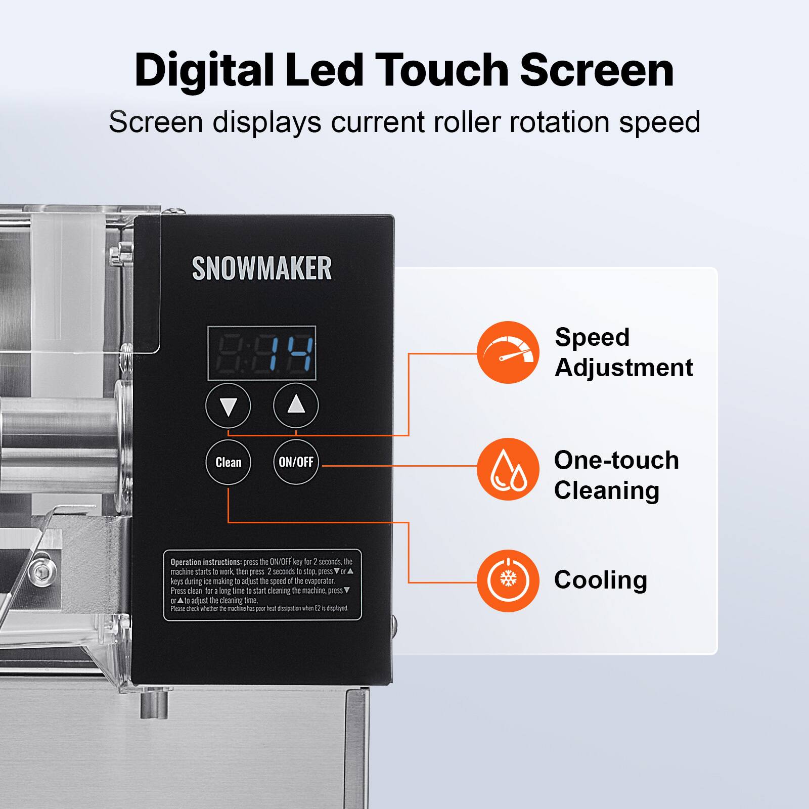Digital Led Touch Screen  
Screen displays current roller rotation speed

SNOWMAKER

Speed Adjustment  
Clean  
ON/OFF  
One-touch Cleaning

Operation instructions: press the ON/OFF key for 2 seconds, the machine starts to work, then press 2 seconds to stop, press ▲ or ▼ to adjust the speed of the evaporator. Press clean for a long time to start cleaning the machine, press ▲ or ▼ to adjust the cleaning time. Please check whether the machine has poor heat dissipation when 0 is displayed

Cooling