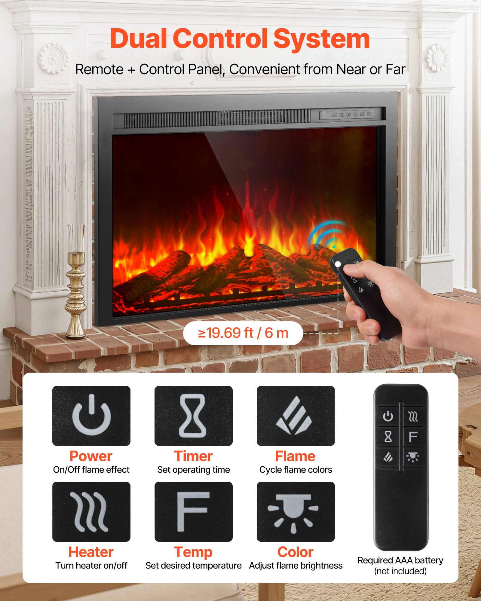 Dual Control System  
Remote + Control Panel, Convenient from Near or Far  

≥19.69 ft / 6 m  

Power On/Off flame effect  
Heater Turn heater on/off  
SSS F Timer Flame Set operating time  
Cycle flame colors  
F Temp Color Required AAA battery  
Set desired temperature  
Adjust flame brightness (not included)