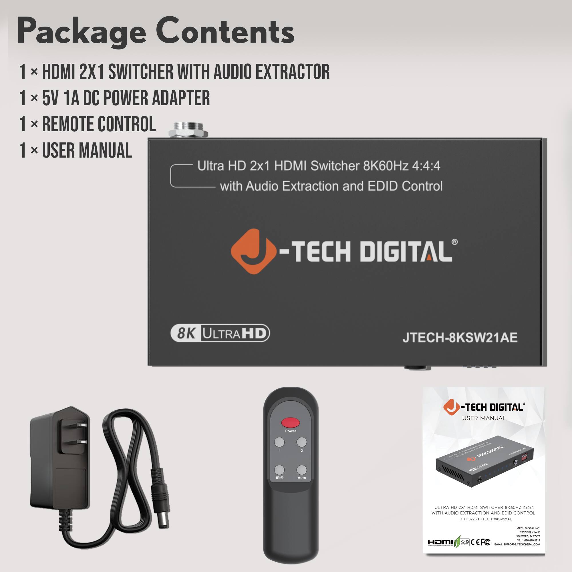 Package Contents  
1 x HDMI 2X1 SWITCHER WITH AUDIO EXTRACTOR  
1 x 5V 1A DC POWER ADAPTER  
1 x REMOTE CONTROL  
1 x USER MANUAL  

Ultra HD 2x1 HDMI Switcher 8K60Hz 4:4:4 with Audio Extraction and EDID Control  
-TECH DIGITAL  
8K ULTRAHD  
JTECH-8KSW21AE  

-TECH DIGITAL  
USER MANUAL  

ULTRA HD 2x1 HDMI SWITCHER 8K60Hz 4:4:4  
WITH AUDIO EXTRACTION AND EDID CONTROL  
JTECH-8KSW21AE  

HDMI  
CEFC