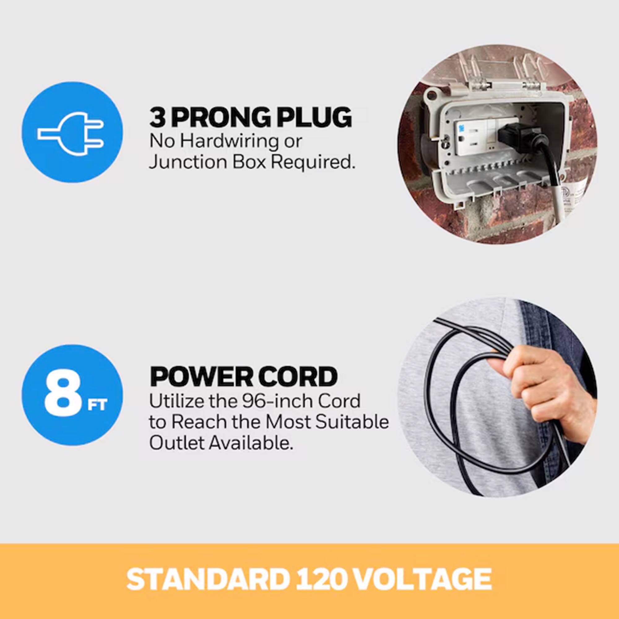 3 PRONG PLUG  
No Hardwiring or Junction Box Required.

8 FT POWER CORD  
Utilize the 96-inch Cord to Reach the Most Suitable Outlet Available.

STANDARD 120 VOLTAGE