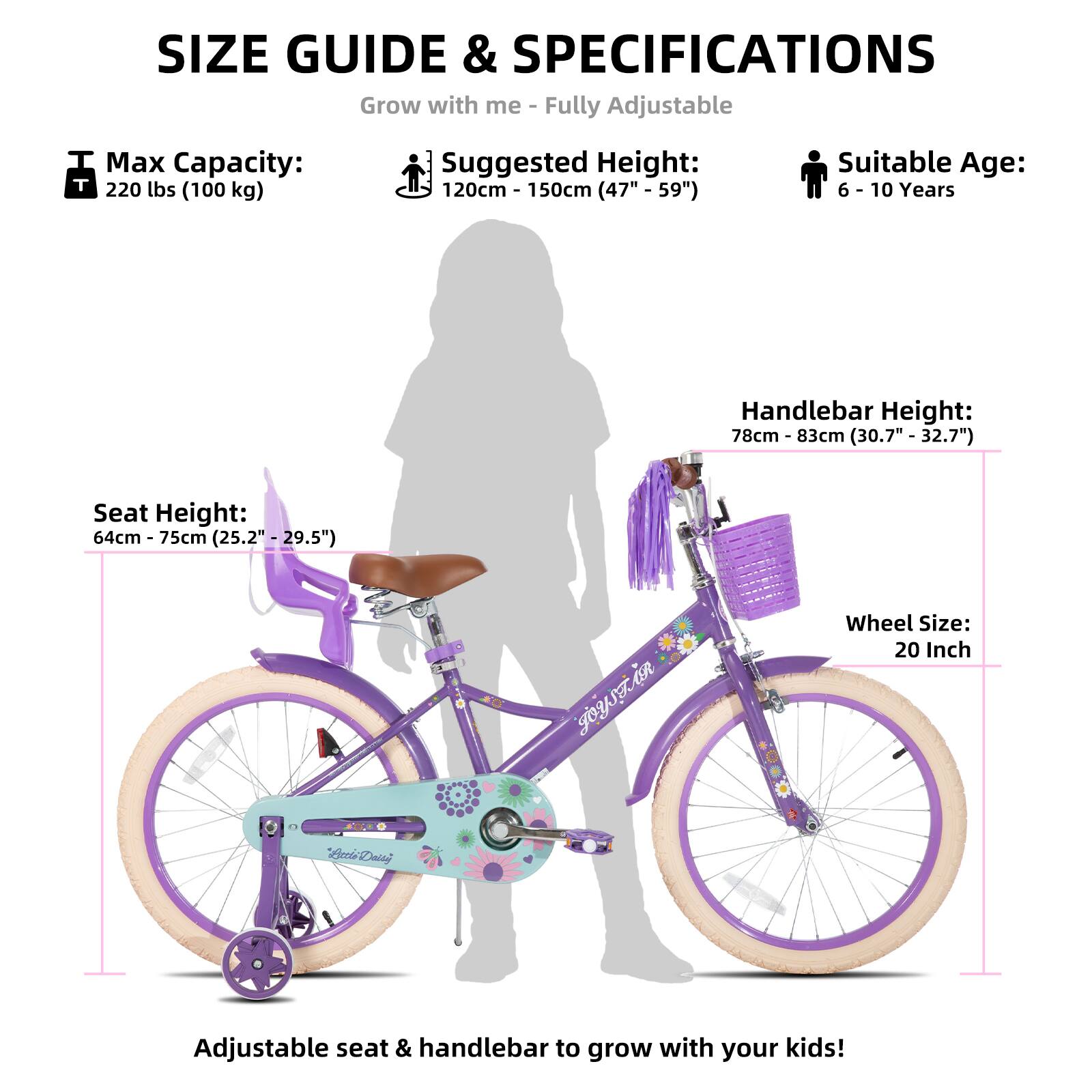 SIZE GUIDE & SPECIFICATIONS  
Grow with me - Fully Adjustable  

Max Capacity: 220 lbs (100 kg)  
Suggested Height: 120cm - 150cm (47" - 59")  
Suitable Age: 6 - 10 Years  

Seat Height: 64cm - 75cm (25.2" - 29.5")  
Handlebar Height: 78cm - 83cm (30.7" - 32.7")  
Wheel Size: 20 Inch  

Adjustable seat & handlebar to grow with your kids!