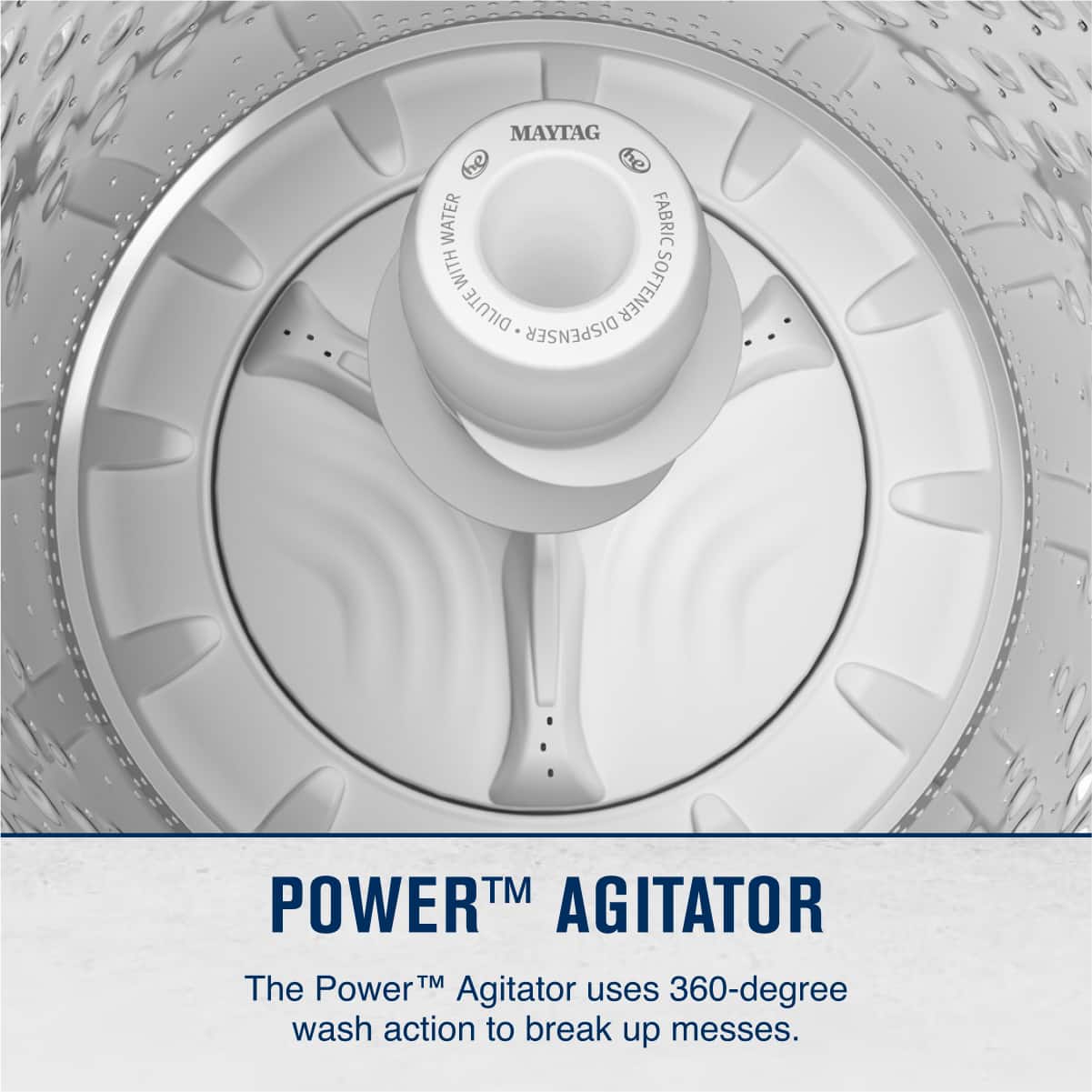 MAYTAG
FABRIC
WATER
DILUTE
DISPENSER
POWER™ AGITATOR
The Power™ Agitator uses 360-degree wash action to break up messes.