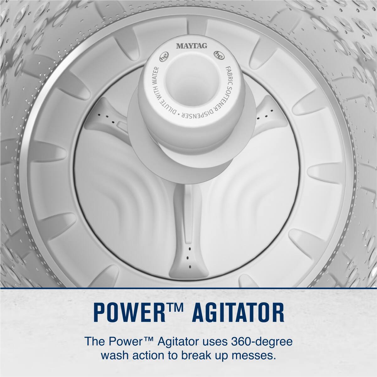 MAYTAG  
FABRIC  
WATER  
DILUTE  
DISPENSER  

POWER™ AGITATOR  
The Power™ Agitator uses 360-degree wash action to break up messes.